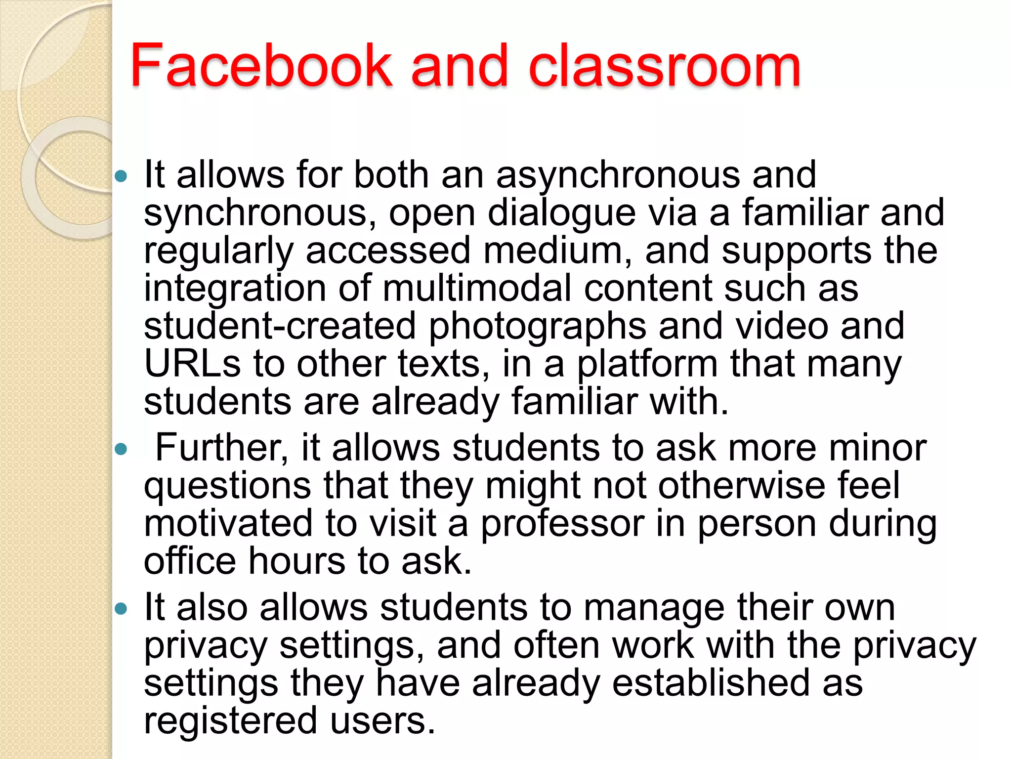 Facebook and classroom
 It allows for both an asynchronous and
synchronous, open dialogue via a familiar and
regularly accessed medium, and supports the
integration of multimodal content such as
student-created photographs and video and
URLs to other texts, in a platform that many
students are already familiar with.
 Further, it allows students to ask more minor
questions that they might not otherwise feel
motivated to visit a professor in person during
office hours to ask.
 It also allows students to manage their own
privacy settings, and often work with the privacy
settings they have already established as
registered users.
 
