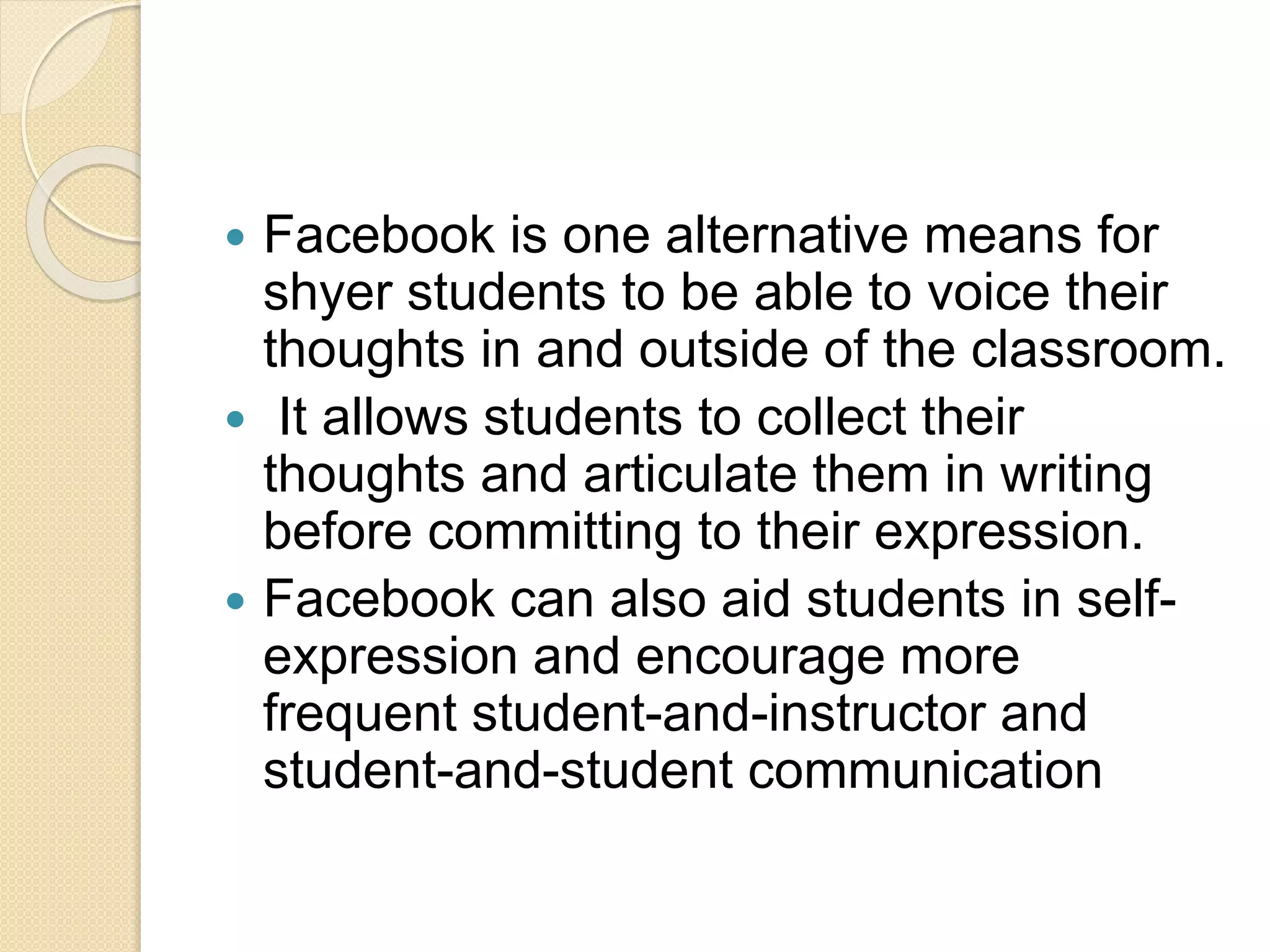  Facebook is one alternative means for
shyer students to be able to voice their
thoughts in and outside of the classroom.
 It allows students to collect their
thoughts and articulate them in writing
before committing to their expression.
 Facebook can also aid students in self-
expression and encourage more
frequent student-and-instructor and
student-and-student communication
 