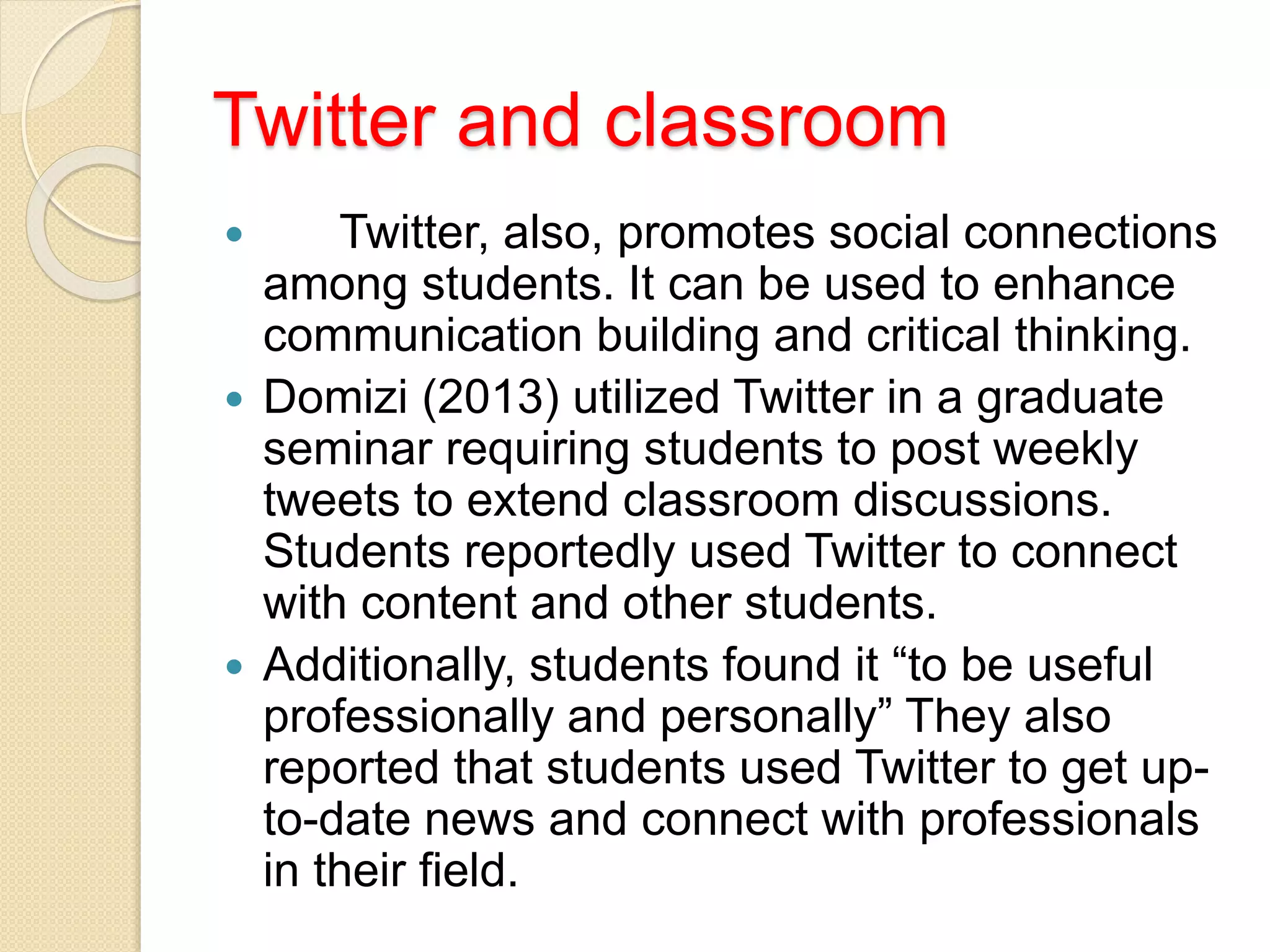 Twitter and classroom
 Twitter, also, promotes social connections
among students. It can be used to enhance
communication building and critical thinking.
 Domizi (2013) utilized Twitter in a graduate
seminar requiring students to post weekly
tweets to extend classroom discussions.
Students reportedly used Twitter to connect
with content and other students.
 Additionally, students found it “to be useful
professionally and personally” They also
reported that students used Twitter to get up-
to-date news and connect with professionals
in their field.
 