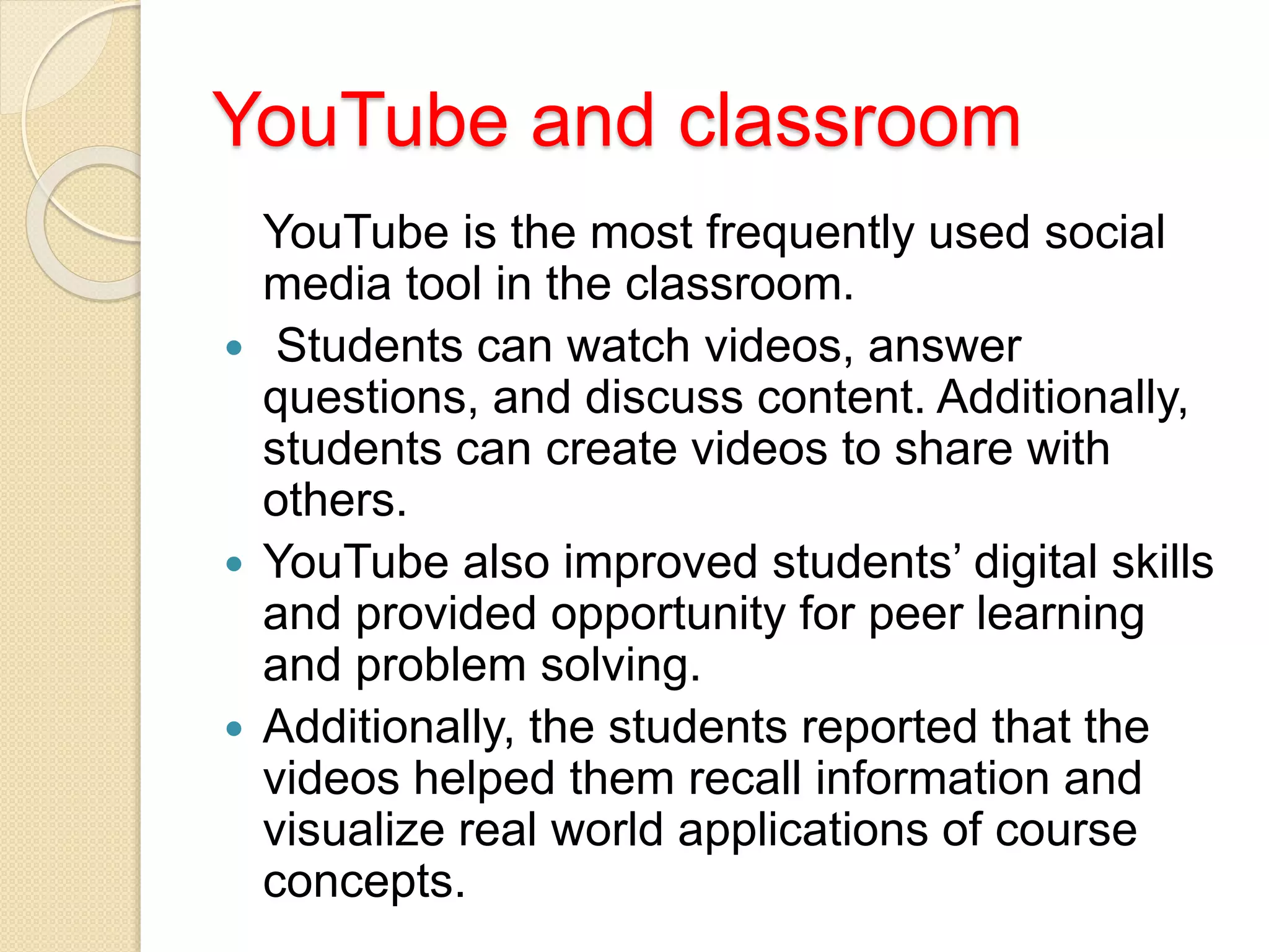 YouTube and classroom
YouTube is the most frequently used social
media tool in the classroom.
 Students can watch videos, answer
questions, and discuss content. Additionally,
students can create videos to share with
others.
 YouTube also improved students’ digital skills
and provided opportunity for peer learning
and problem solving.
 Additionally, the students reported that the
videos helped them recall information and
visualize real world applications of course
concepts.
 