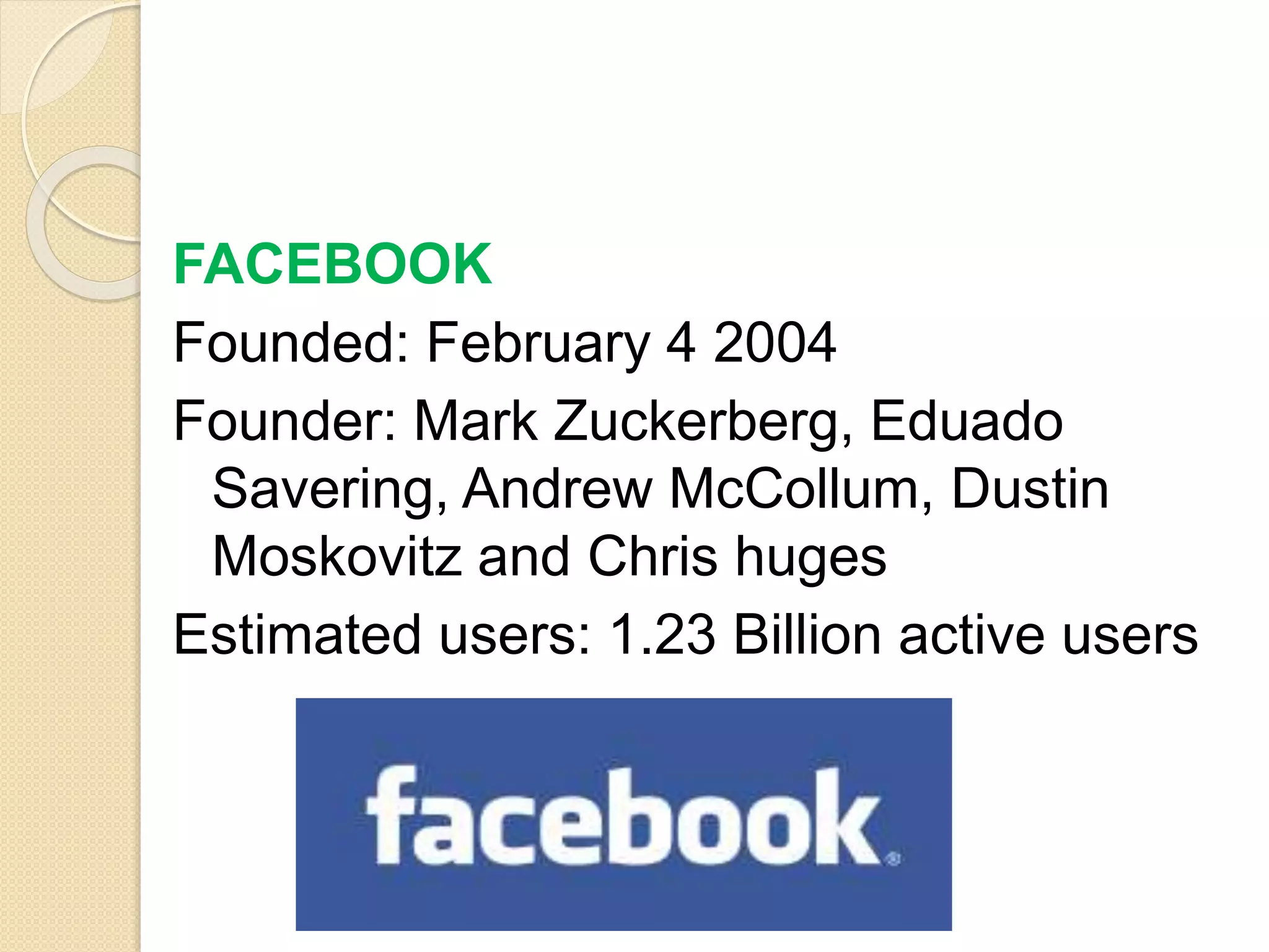 FACEBOOK
Founded: February 4 2004
Founder: Mark Zuckerberg, Eduado
Savering, Andrew McCollum, Dustin
Moskovitz and Chris huges
Estimated users: 1.23 Billion active users
 