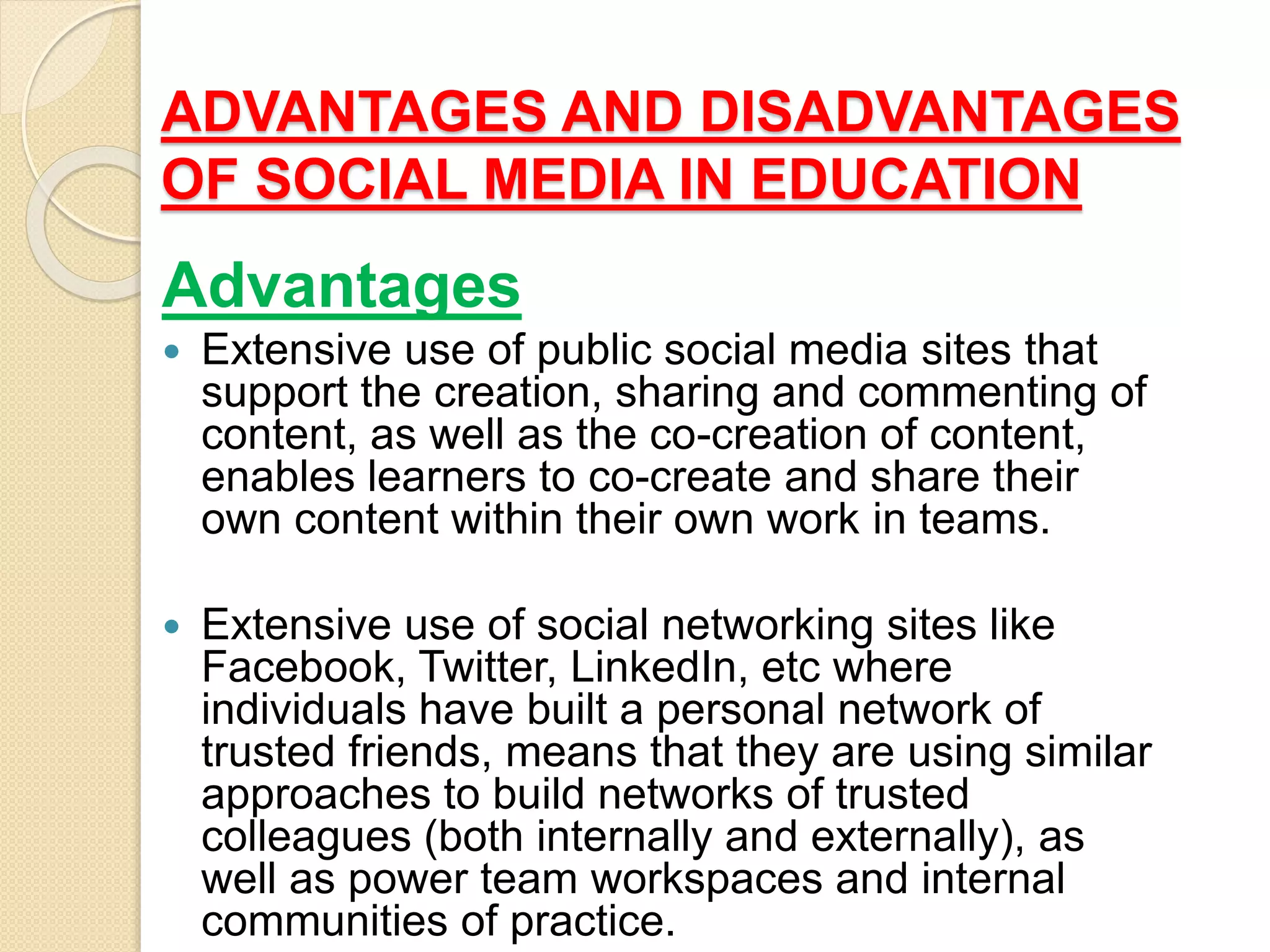 ADVANTAGES AND DISADVANTAGES
OF SOCIAL MEDIA IN EDUCATION
Advantages
 Extensive use of public social media sites that
support the creation, sharing and commenting of
content, as well as the co-creation of content,
enables learners to co-create and share their
own content within their own work in teams.
 Extensive use of social networking sites like
Facebook, Twitter, LinkedIn, etc where
individuals have built a personal network of
trusted friends, means that they are using similar
approaches to build networks of trusted
colleagues (both internally and externally), as
well as power team workspaces and internal
communities of practice.
 