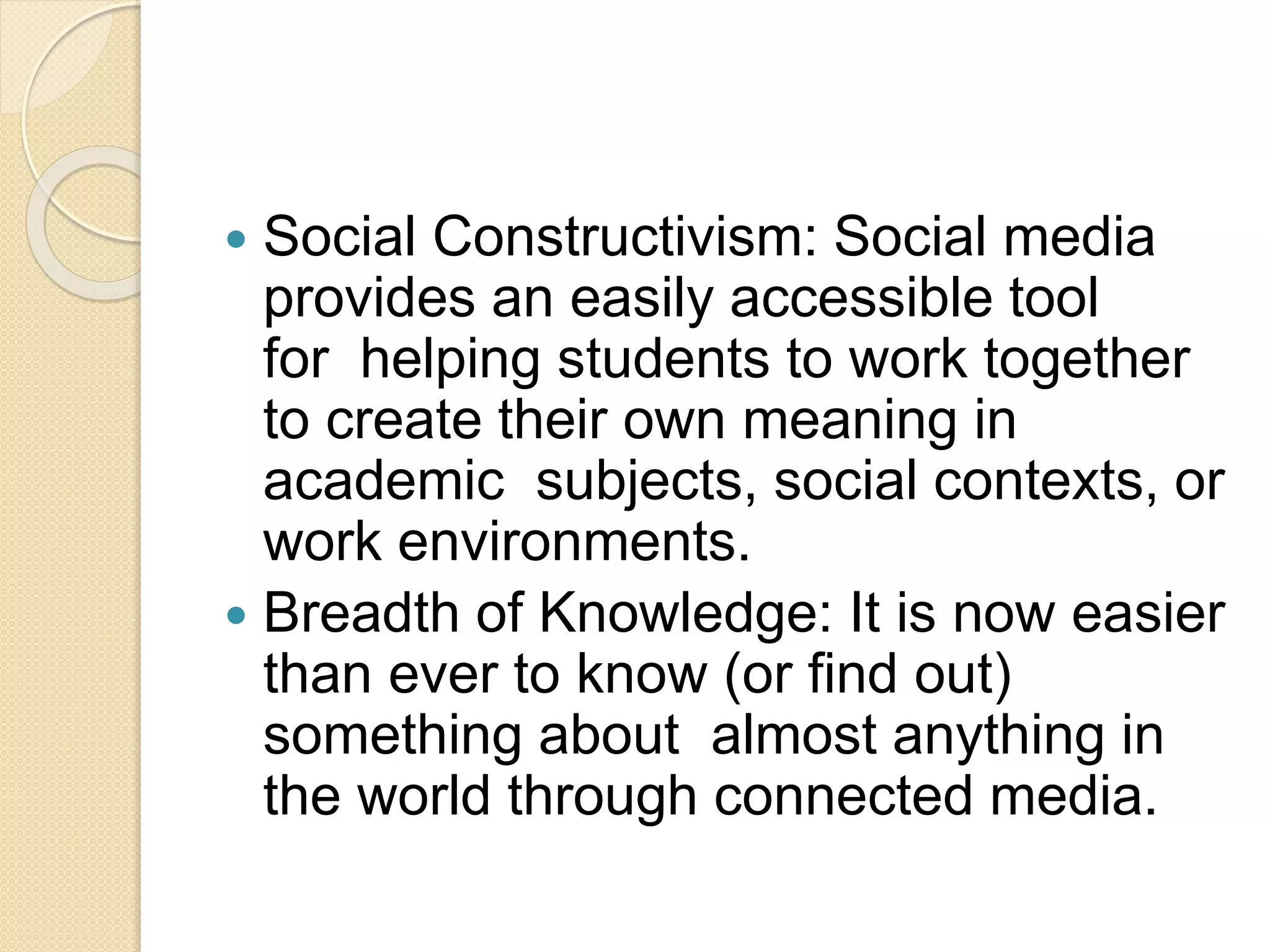  Social Constructivism: Social media
provides an easily accessible tool
for helping students to work together
to create their own meaning in
academic subjects, social contexts, or
work environments.
 Breadth of Knowledge: It is now easier
than ever to know (or find out)
something about almost anything in
the world through connected media.
 