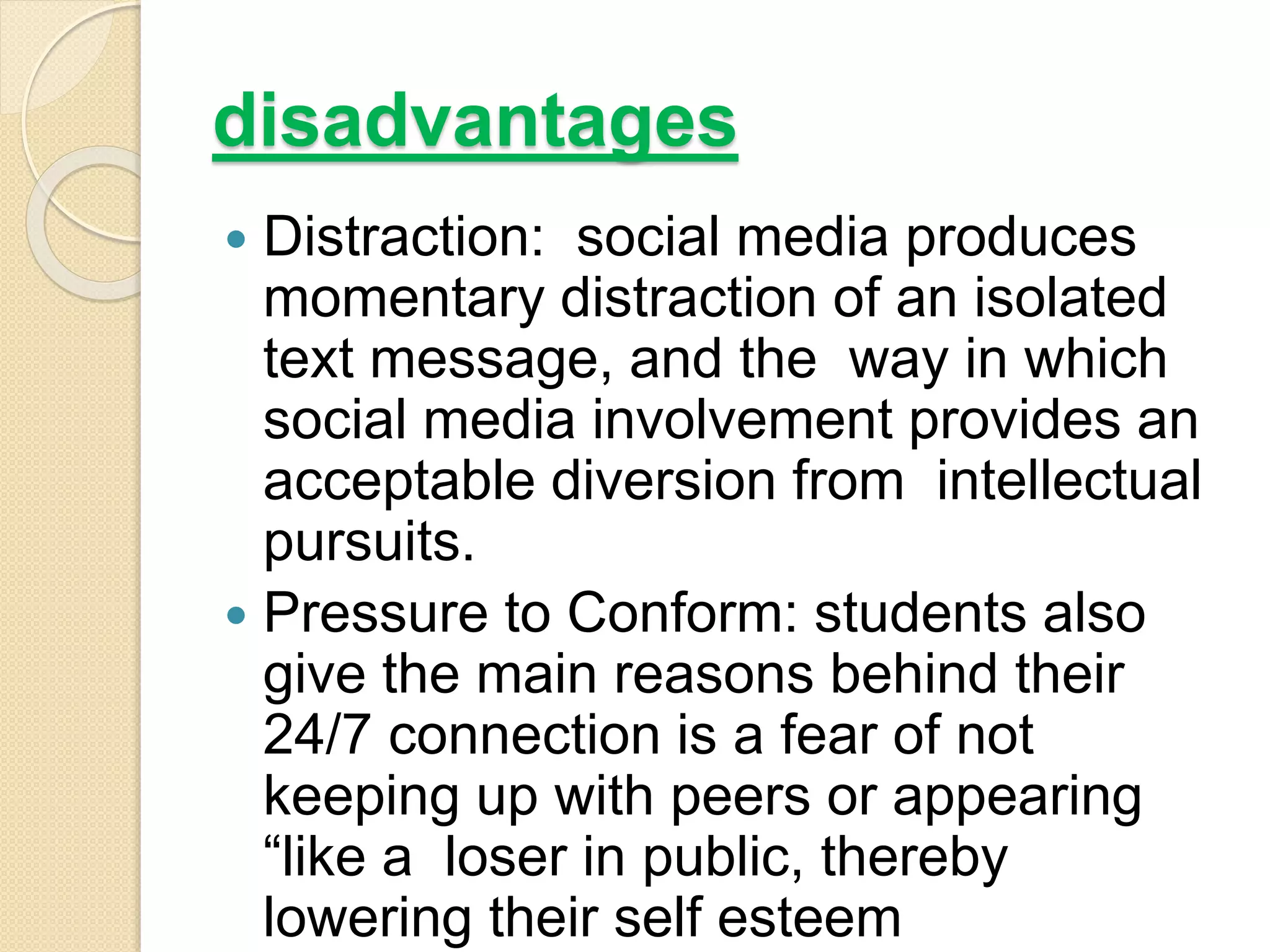 disadvantages
 Distraction: social media produces
momentary distraction of an isolated
text message, and the way in which
social media involvement provides an
acceptable diversion from intellectual
pursuits.
 Pressure to Conform: students also
give the main reasons behind their
24/7 connection is a fear of not
keeping up with peers or appearing
“like a loser in public, thereby
lowering their self esteem
 