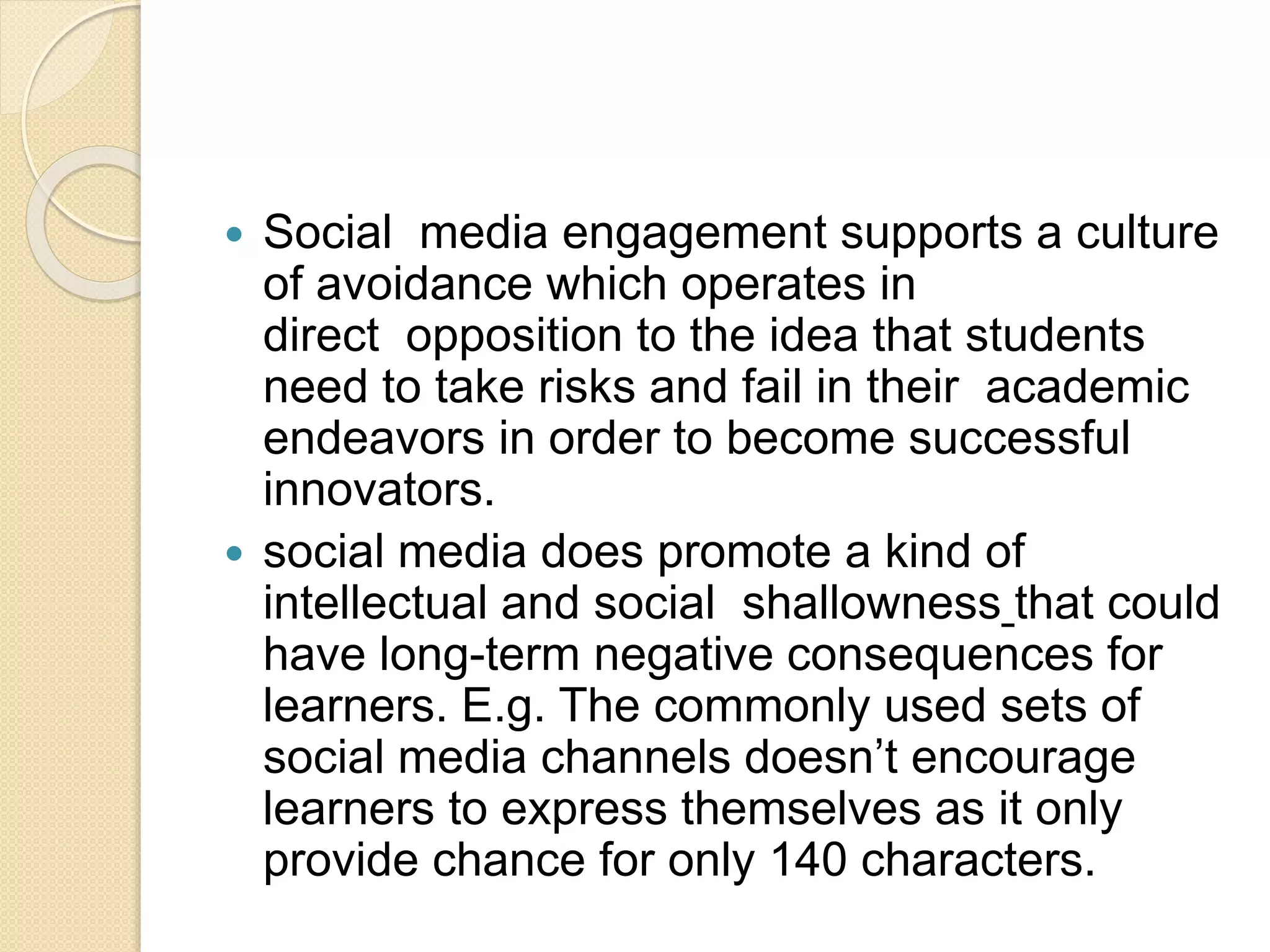  Social media engagement supports a culture
of avoidance which operates in
direct opposition to the idea that students
need to take risks and fail in their academic
endeavors in order to become successful
innovators.
 social media does promote a kind of
intellectual and social shallowness that could
have long-term negative consequences for
learners. E.g. The commonly used sets of
social media channels doesn’t encourage
learners to express themselves as it only
provide chance for only 140 characters.
 