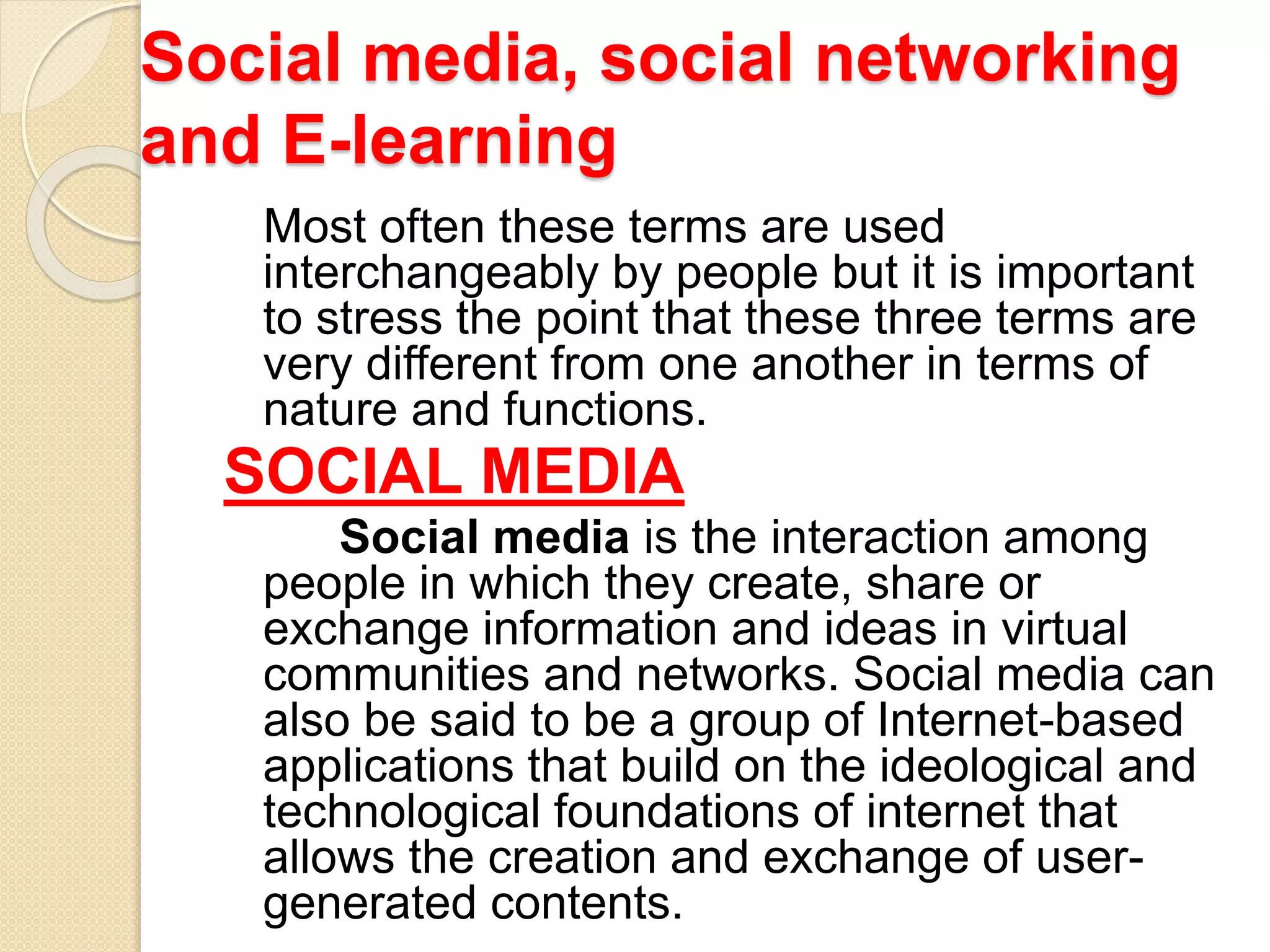 Social media, social networking
and E-learning
Most often these terms are used
interchangeably by people but it is important
to stress the point that these three terms are
very different from one another in terms of
nature and functions.
SOCIAL MEDIA
Social media is the interaction among
people in which they create, share or
exchange information and ideas in virtual
communities and networks. Social media can
also be said to be a group of Internet-based
applications that build on the ideological and
technological foundations of internet that
allows the creation and exchange of user-
generated contents.
 