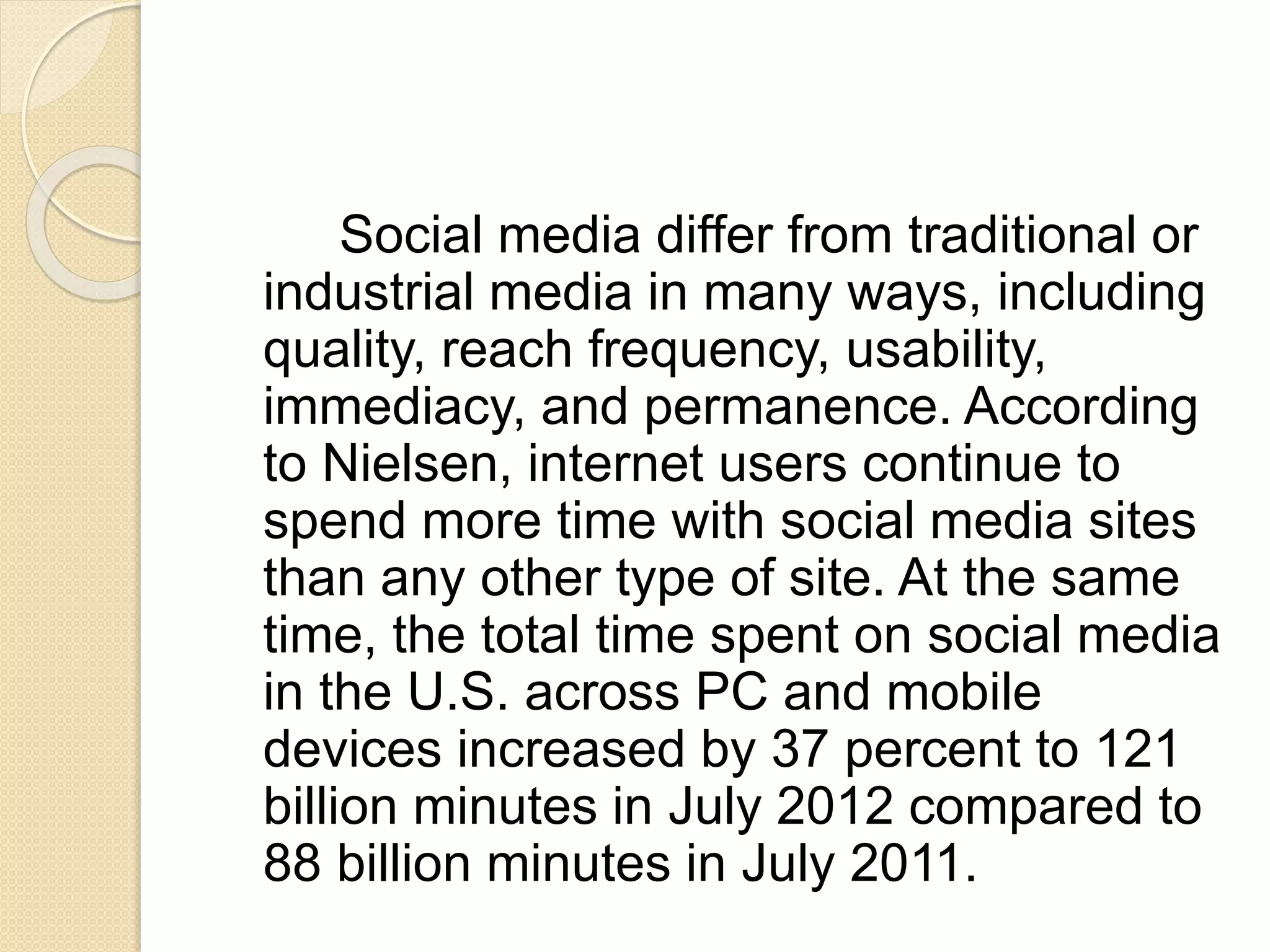 Social media differ from traditional or
industrial media in many ways, including
quality, reach frequency, usability,
immediacy, and permanence. According
to Nielsen, internet users continue to
spend more time with social media sites
than any other type of site. At the same
time, the total time spent on social media
in the U.S. across PC and mobile
devices increased by 37 percent to 121
billion minutes in July 2012 compared to
88 billion minutes in July 2011.
 