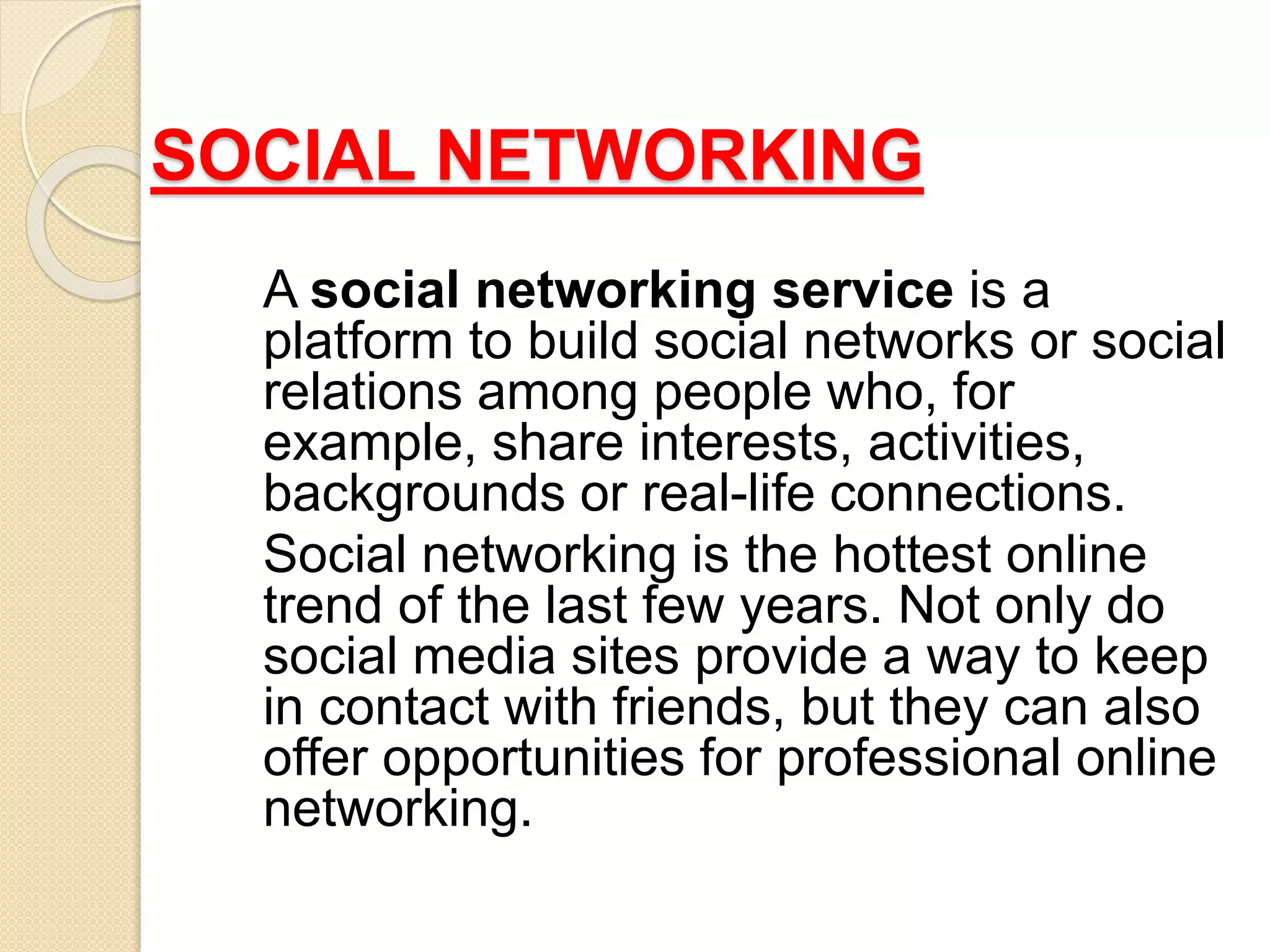 SOCIAL NETWORKING
A social networking service is a
platform to build social networks or social
relations among people who, for
example, share interests, activities,
backgrounds or real-life connections.
Social networking is the hottest online
trend of the last few years. Not only do
social media sites provide a way to keep
in contact with friends, but they can also
offer opportunities for professional online
networking.
 
