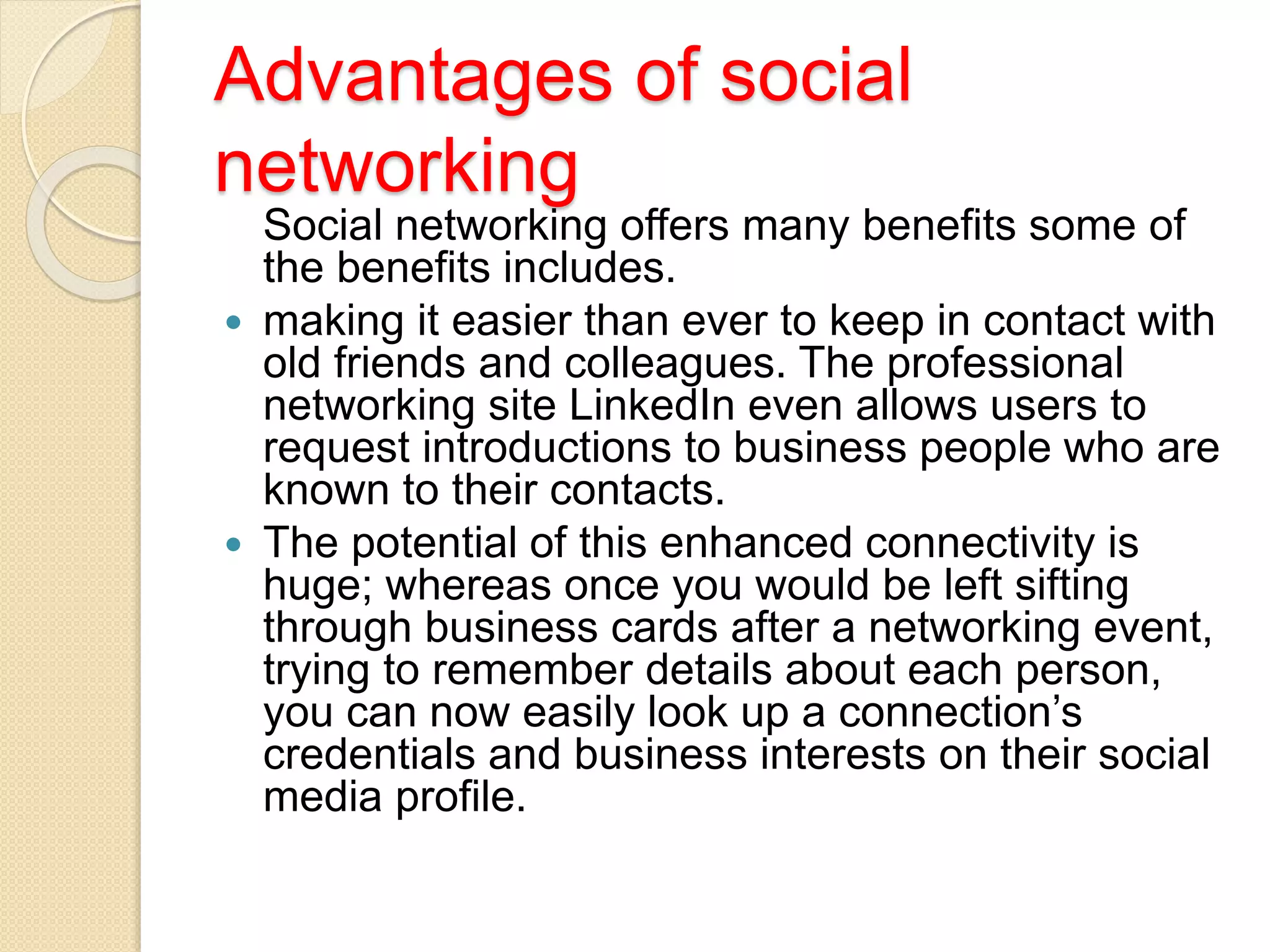 Advantages of social
networking
Social networking offers many benefits some of
the benefits includes.
 making it easier than ever to keep in contact with
old friends and colleagues. The professional
networking site LinkedIn even allows users to
request introductions to business people who are
known to their contacts.
 The potential of this enhanced connectivity is
huge; whereas once you would be left sifting
through business cards after a networking event,
trying to remember details about each person,
you can now easily look up a connection’s
credentials and business interests on their social
media profile.
 
