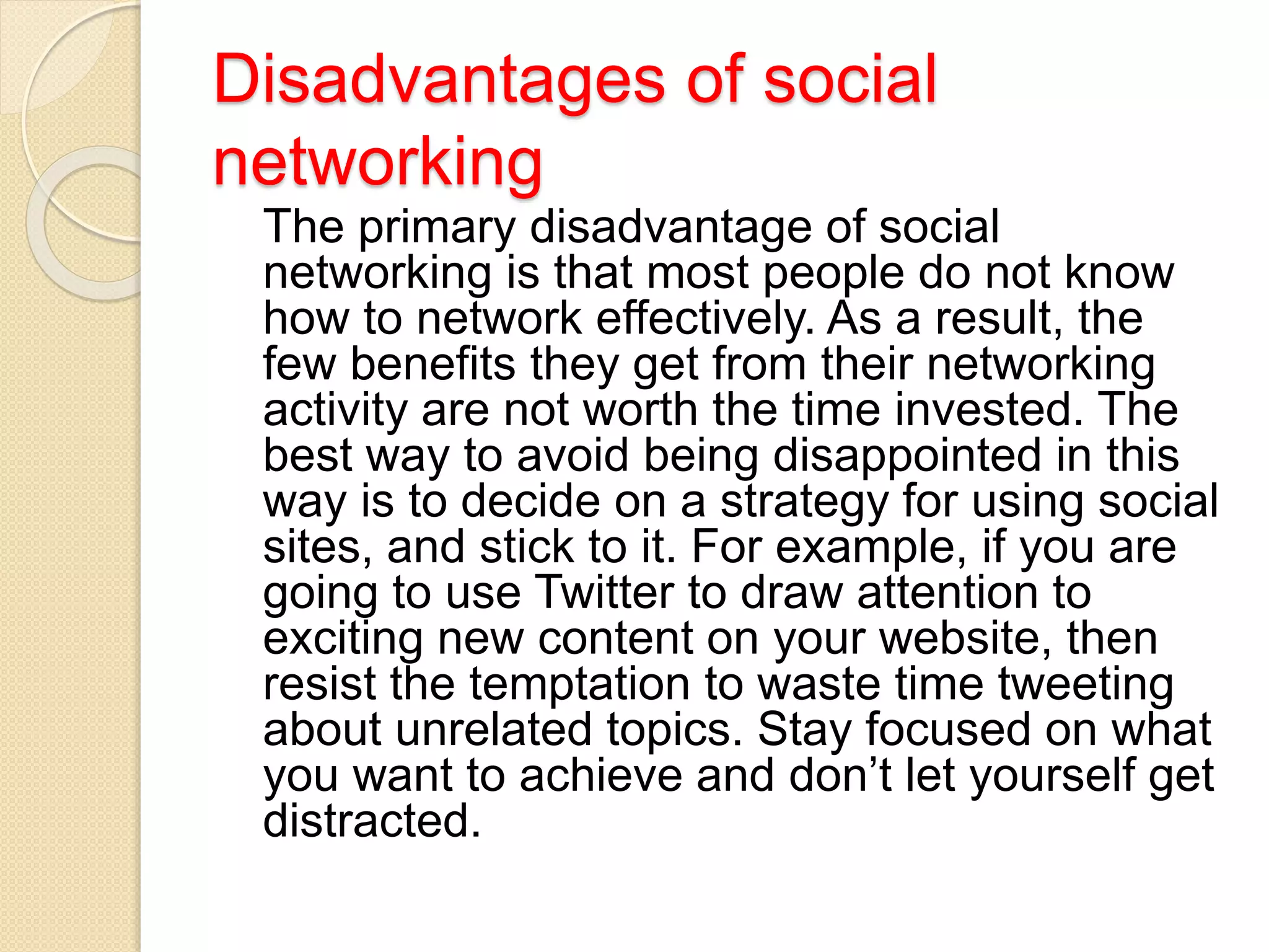 Disadvantages of social
networking
The primary disadvantage of social
networking is that most people do not know
how to network effectively. As a result, the
few benefits they get from their networking
activity are not worth the time invested. The
best way to avoid being disappointed in this
way is to decide on a strategy for using social
sites, and stick to it. For example, if you are
going to use Twitter to draw attention to
exciting new content on your website, then
resist the temptation to waste time tweeting
about unrelated topics. Stay focused on what
you want to achieve and don’t let yourself get
distracted.
 