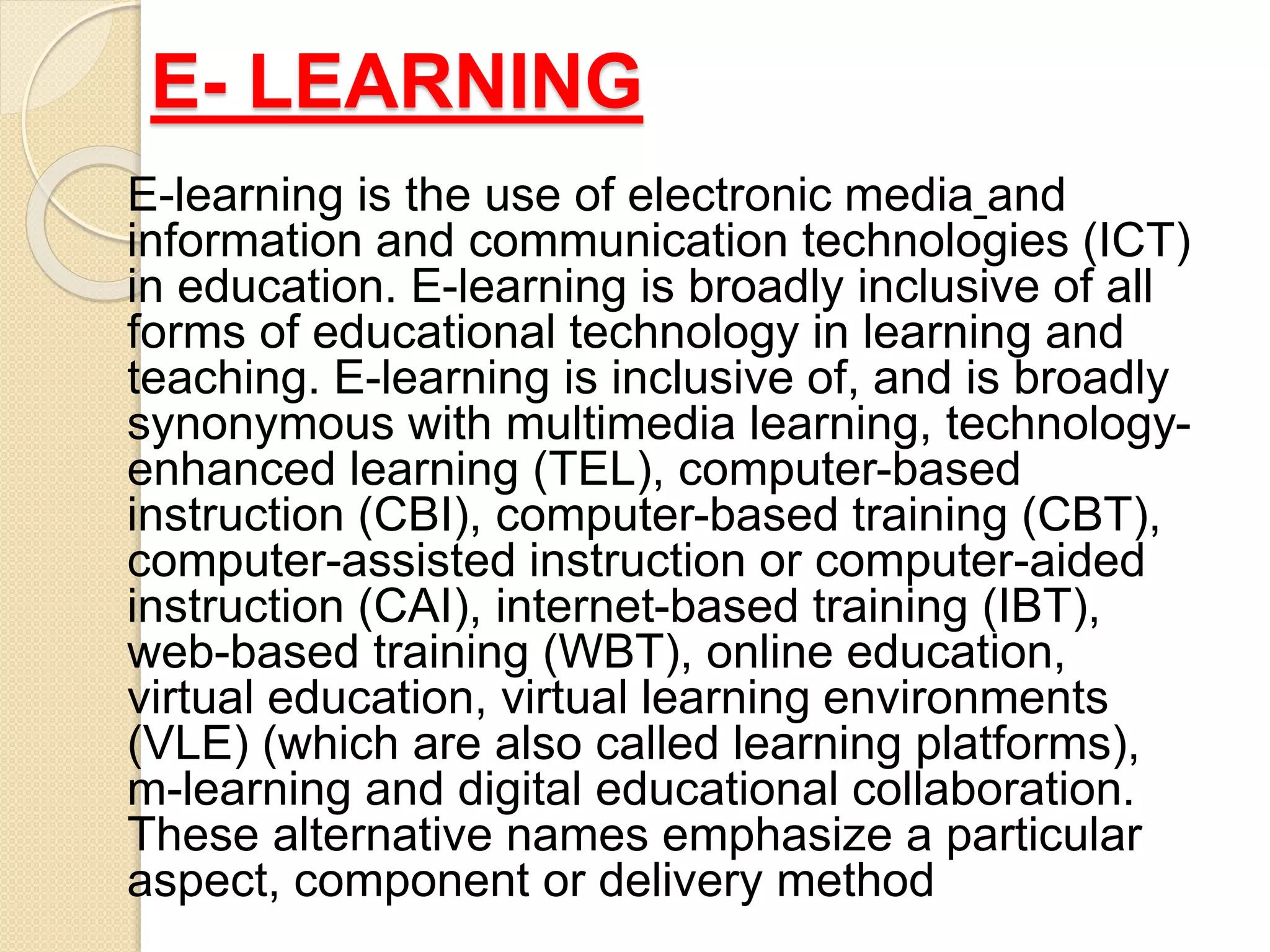 E- LEARNING
E-learning is the use of electronic media and
information and communication technologies (ICT)
in education. E-learning is broadly inclusive of all
forms of educational technology in learning and
teaching. E-learning is inclusive of, and is broadly
synonymous with multimedia learning, technology-
enhanced learning (TEL), computer-based
instruction (CBI), computer-based training (CBT),
computer-assisted instruction or computer-aided
instruction (CAI), internet-based training (IBT),
web-based training (WBT), online education,
virtual education, virtual learning environments
(VLE) (which are also called learning platforms),
m-learning and digital educational collaboration.
These alternative names emphasize a particular
aspect, component or delivery method
 