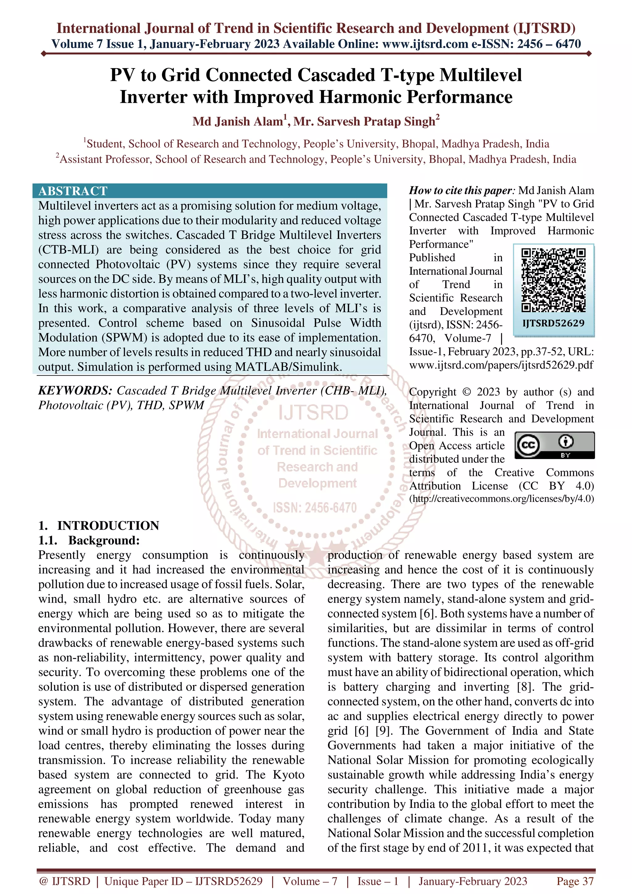 International Journal of Trend in Scientific Research and Development (IJTSRD)
Volume 7 Issue 1, January-February 2023 Available Online: www.ijtsrd.com e-ISSN: 2456 – 6470
@ IJTSRD | Unique Paper ID – IJTSRD52629 | Volume – 7 | Issue – 1 | January-February 2023 Page 37
PV to Grid Connected Cascaded T-type Multilevel
Inverter with Improved Harmonic Performance
Md Janish Alam1
, Mr. Sarvesh Pratap Singh2
1
Student, School of Research and Technology, People’s University, Bhopal, Madhya Pradesh, India
2
Assistant Professor, School of Research and Technology, People’s University, Bhopal, Madhya Pradesh, India
ABSTRACT
Multilevel inverters act as a promising solution for medium voltage,
high power applications due to their modularity and reduced voltage
stress across the switches. Cascaded T Bridge Multilevel Inverters
(CTB-MLI) are being considered as the best choice for grid
connected Photovoltaic (PV) systems since they require several
sources on the DC side. By means of MLI’s, high quality output with
less harmonic distortion is obtained compared to a two-level inverter.
In this work, a comparative analysis of three levels of MLI’s is
presented. Control scheme based on Sinusoidal Pulse Width
Modulation (SPWM) is adopted due to its ease of implementation.
More number of levels results in reduced THD and nearly sinusoidal
output. Simulation is performed using MATLAB/Simulink.
KEYWORDS: Cascaded T Bridge Multilevel Inverter (CHB- MLI),
Photovoltaic (PV), THD, SPWM
How to cite this paper: Md Janish Alam
| Mr. Sarvesh Pratap Singh "PV to Grid
Connected Cascaded T-type Multilevel
Inverter with Improved Harmonic
Performance"
Published in
International Journal
of Trend in
Scientific Research
and Development
(ijtsrd), ISSN: 2456-
6470, Volume-7 |
Issue-1, February 2023, pp.37-52, URL:
www.ijtsrd.com/papers/ijtsrd52629.pdf
Copyright © 2023 by author (s) and
International Journal of Trend in
Scientific Research and Development
Journal. This is an
Open Access article
distributed under the
terms of the Creative Commons
Attribution License (CC BY 4.0)
(http://creativecommons.org/licenses/by/4.0)
1. INTRODUCTION
1.1. Background:
Presently energy consumption is continuously
increasing and it had increased the environmental
pollution due to increased usage of fossil fuels. Solar,
wind, small hydro etc. are alternative sources of
energy which are being used so as to mitigate the
environmental pollution. However, there are several
drawbacks of renewable energy-based systems such
as non-reliability, intermittency, power quality and
security. To overcoming these problems one of the
solution is use of distributed or dispersed generation
system. The advantage of distributed generation
system using renewable energy sources such as solar,
wind or small hydro is production of power near the
load centres, thereby eliminating the losses during
transmission. To increase reliability the renewable
based system are connected to grid. The Kyoto
agreement on global reduction of greenhouse gas
emissions has prompted renewed interest in
renewable energy system worldwide. Today many
renewable energy technologies are well matured,
reliable, and cost effective. The demand and
production of renewable energy based system are
increasing and hence the cost of it is continuously
decreasing. There are two types of the renewable
energy system namely, stand-alone system and grid-
connected system [6]. Both systems have a number of
similarities, but are dissimilar in terms of control
functions. The stand-alone system are used as off-grid
system with battery storage. Its control algorithm
must have an ability of bidirectional operation, which
is battery charging and inverting [8]. The grid-
connected system, on the other hand, converts dc into
ac and supplies electrical energy directly to power
grid [6] [9]. The Government of India and State
Governments had taken a major initiative of the
National Solar Mission for promoting ecologically
sustainable growth while addressing India’s energy
security challenge. This initiative made a major
contribution by India to the global effort to meet the
challenges of climate change. As a result of the
National Solar Mission and the successful completion
of the first stage by end of 2011, it was expected that
IJTSRD52629
 
