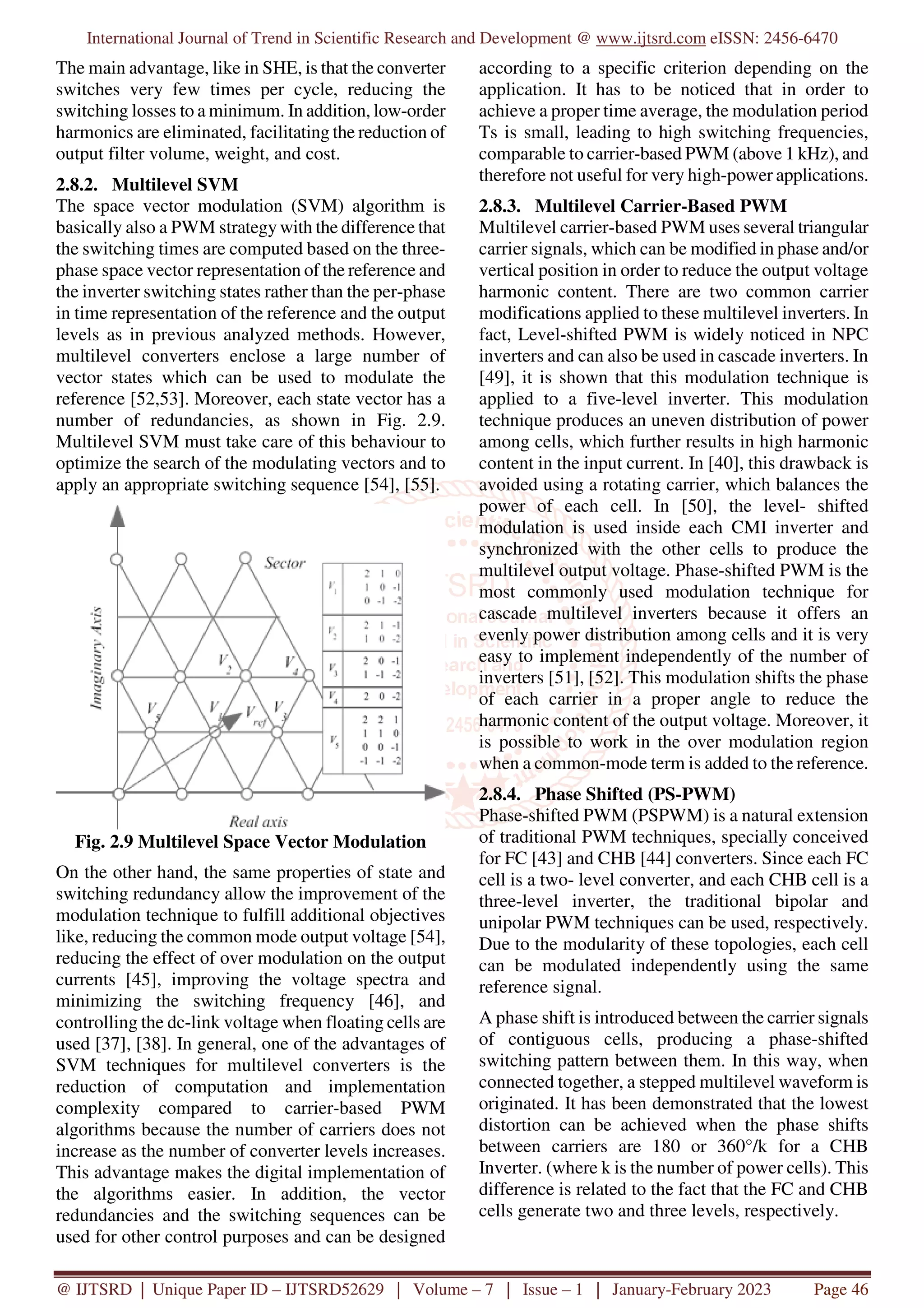 International Journal of Trend in Scientific Research and Development @ www.ijtsrd.com eISSN: 2456-6470
@ IJTSRD | Unique Paper ID – IJTSRD52629 | Volume – 7 | Issue – 1 | January-February 2023 Page 46
The main advantage, like in SHE, is that the converter
switches very few times per cycle, reducing the
switching losses to a minimum. In addition, low-order
harmonics are eliminated, facilitating the reduction of
output filter volume, weight, and cost.
2.8.2. Multilevel SVM
The space vector modulation (SVM) algorithm is
basically also a PWM strategy with the difference that
the switching times are computed based on the three-
phase space vector representation of the reference and
the inverter switching states rather than the per-phase
in time representation of the reference and the output
levels as in previous analyzed methods. However,
multilevel converters enclose a large number of
vector states which can be used to modulate the
reference [52,53]. Moreover, each state vector has a
number of redundancies, as shown in Fig. 2.9.
Multilevel SVM must take care of this behaviour to
optimize the search of the modulating vectors and to
apply an appropriate switching sequence [54], [55].
Fig. 2.9 Multilevel Space Vector Modulation
On the other hand, the same properties of state and
switching redundancy allow the improvement of the
modulation technique to fulfill additional objectives
like, reducing the common mode output voltage [54],
reducing the effect of over modulation on the output
currents [45], improving the voltage spectra and
minimizing the switching frequency [46], and
controlling the dc-link voltage when floating cells are
used [37], [38]. In general, one of the advantages of
SVM techniques for multilevel converters is the
reduction of computation and implementation
complexity compared to carrier-based PWM
algorithms because the number of carriers does not
increase as the number of converter levels increases.
This advantage makes the digital implementation of
the algorithms easier. In addition, the vector
redundancies and the switching sequences can be
used for other control purposes and can be designed
according to a specific criterion depending on the
application. It has to be noticed that in order to
achieve a proper time average, the modulation period
Ts is small, leading to high switching frequencies,
comparable to carrier-based PWM (above 1 kHz), and
therefore not useful for very high-power applications.
2.8.3. Multilevel Carrier-Based PWM
Multilevel carrier-based PWM uses several triangular
carrier signals, which can be modified in phase and/or
vertical position in order to reduce the output voltage
harmonic content. There are two common carrier
modifications applied to these multilevel inverters. In
fact, Level-shifted PWM is widely noticed in NPC
inverters and can also be used in cascade inverters. In
[49], it is shown that this modulation technique is
applied to a five-level inverter. This modulation
technique produces an uneven distribution of power
among cells, which further results in high harmonic
content in the input current. In [40], this drawback is
avoided using a rotating carrier, which balances the
power of each cell. In [50], the level- shifted
modulation is used inside each CMI inverter and
synchronized with the other cells to produce the
multilevel output voltage. Phase-shifted PWM is the
most commonly used modulation technique for
cascade multilevel inverters because it offers an
evenly power distribution among cells and it is very
easy to implement independently of the number of
inverters [51], [52]. This modulation shifts the phase
of each carrier in a proper angle to reduce the
harmonic content of the output voltage. Moreover, it
is possible to work in the over modulation region
when a common-mode term is added to the reference.
2.8.4. Phase Shifted (PS-PWM)
Phase-shifted PWM (PSPWM) is a natural extension
of traditional PWM techniques, specially conceived
for FC [43] and CHB [44] converters. Since each FC
cell is a two- level converter, and each CHB cell is a
three-level inverter, the traditional bipolar and
unipolar PWM techniques can be used, respectively.
Due to the modularity of these topologies, each cell
can be modulated independently using the same
reference signal.
A phase shift is introduced between the carrier signals
of contiguous cells, producing a phase-shifted
switching pattern between them. In this way, when
connected together, a stepped multilevel waveform is
originated. It has been demonstrated that the lowest
distortion can be achieved when the phase shifts
between carriers are 180 or 360°/k for a CHB
Inverter. (where k is the number of power cells). This
difference is related to the fact that the FC and CHB
cells generate two and three levels, respectively.
 