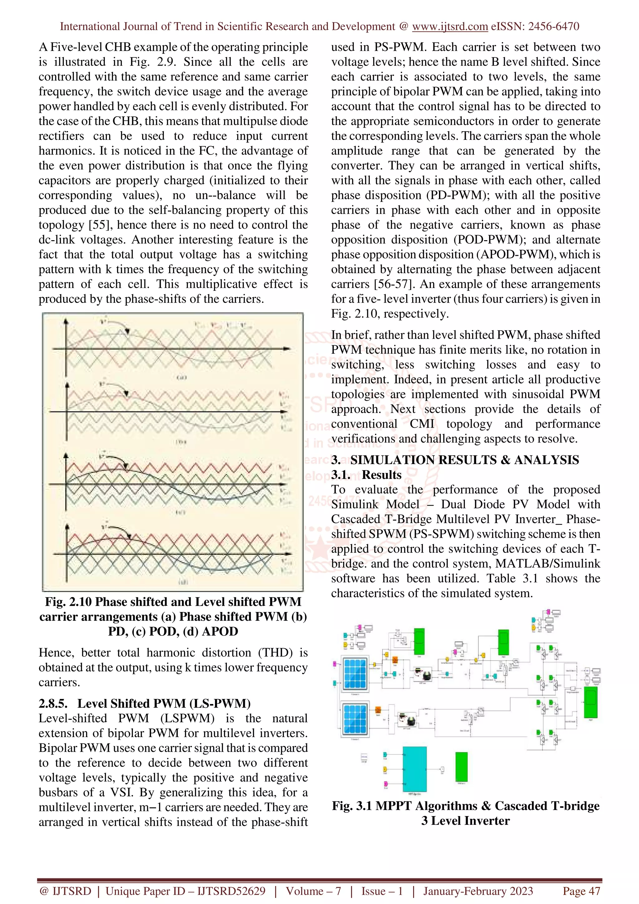 International Journal of Trend in Scientific Research and Development @ www.ijtsrd.com eISSN: 2456-6470
@ IJTSRD | Unique Paper ID – IJTSRD52629 | Volume – 7 | Issue – 1 | January-February 2023 Page 47
A Five-level CHB example of the operating principle
is illustrated in Fig. 2.9. Since all the cells are
controlled with the same reference and same carrier
frequency, the switch device usage and the average
power handled by each cell is evenly distributed. For
the case of the CHB, this means that multipulse diode
rectifiers can be used to reduce input current
harmonics. It is noticed in the FC, the advantage of
the even power distribution is that once the flying
capacitors are properly charged (initialized to their
corresponding values), no un--balance will be
produced due to the self-balancing property of this
topology [55], hence there is no need to control the
dc-link voltages. Another interesting feature is the
fact that the total output voltage has a switching
pattern with k times the frequency of the switching
pattern of each cell. This multiplicative effect is
produced by the phase-shifts of the carriers.
Fig. 2.10 Phase shifted and Level shifted PWM
carrier arrangements (a) Phase shifted PWM (b)
PD, (c) POD, (d) APOD
Hence, better total harmonic distortion (THD) is
obtained at the output, using k times lower frequency
carriers.
2.8.5. Level Shifted PWM (LS-PWM)
Level-shifted PWM (LSPWM) is the natural
extension of bipolar PWM for multilevel inverters.
Bipolar PWM uses one carrier signal that is compared
to the reference to decide between two different
voltage levels, typically the positive and negative
busbars of a VSI. By generalizing this idea, for a
multilevel inverter, m−1 carriers are needed. They are
arranged in vertical shifts instead of the phase-shift
used in PS-PWM. Each carrier is set between two
voltage levels; hence the name B level shifted. Since
each carrier is associated to two levels, the same
principle of bipolar PWM can be applied, taking into
account that the control signal has to be directed to
the appropriate semiconductors in order to generate
the corresponding levels. The carriers span the whole
amplitude range that can be generated by the
converter. They can be arranged in vertical shifts,
with all the signals in phase with each other, called
phase disposition (PD-PWM); with all the positive
carriers in phase with each other and in opposite
phase of the negative carriers, known as phase
opposition disposition (POD-PWM); and alternate
phase opposition disposition (APOD-PWM), which is
obtained by alternating the phase between adjacent
carriers [56-57]. An example of these arrangements
for a five- level inverter (thus four carriers) is given in
Fig. 2.10, respectively.
In brief, rather than level shifted PWM, phase shifted
PWM technique has finite merits like, no rotation in
switching, less switching losses and easy to
implement. Indeed, in present article all productive
topologies are implemented with sinusoidal PWM
approach. Next sections provide the details of
conventional CMI topology and performance
verifications and challenging aspects to resolve.
3. SIMULATION RESULTS & ANALYSIS
3.1. Results
To evaluate the performance of the proposed
Simulink Model – Dual Diode PV Model with
Cascaded T-Bridge Multilevel PV Inverter_ Phase-
shifted SPWM (PS-SPWM) switching scheme is then
applied to control the switching devices of each T-
bridge. and the control system, MATLAB/Simulink
software has been utilized. Table 3.1 shows the
characteristics of the simulated system.
Fig. 3.1 MPPT Algorithms & Cascaded T-bridge
3 Level Inverter
 