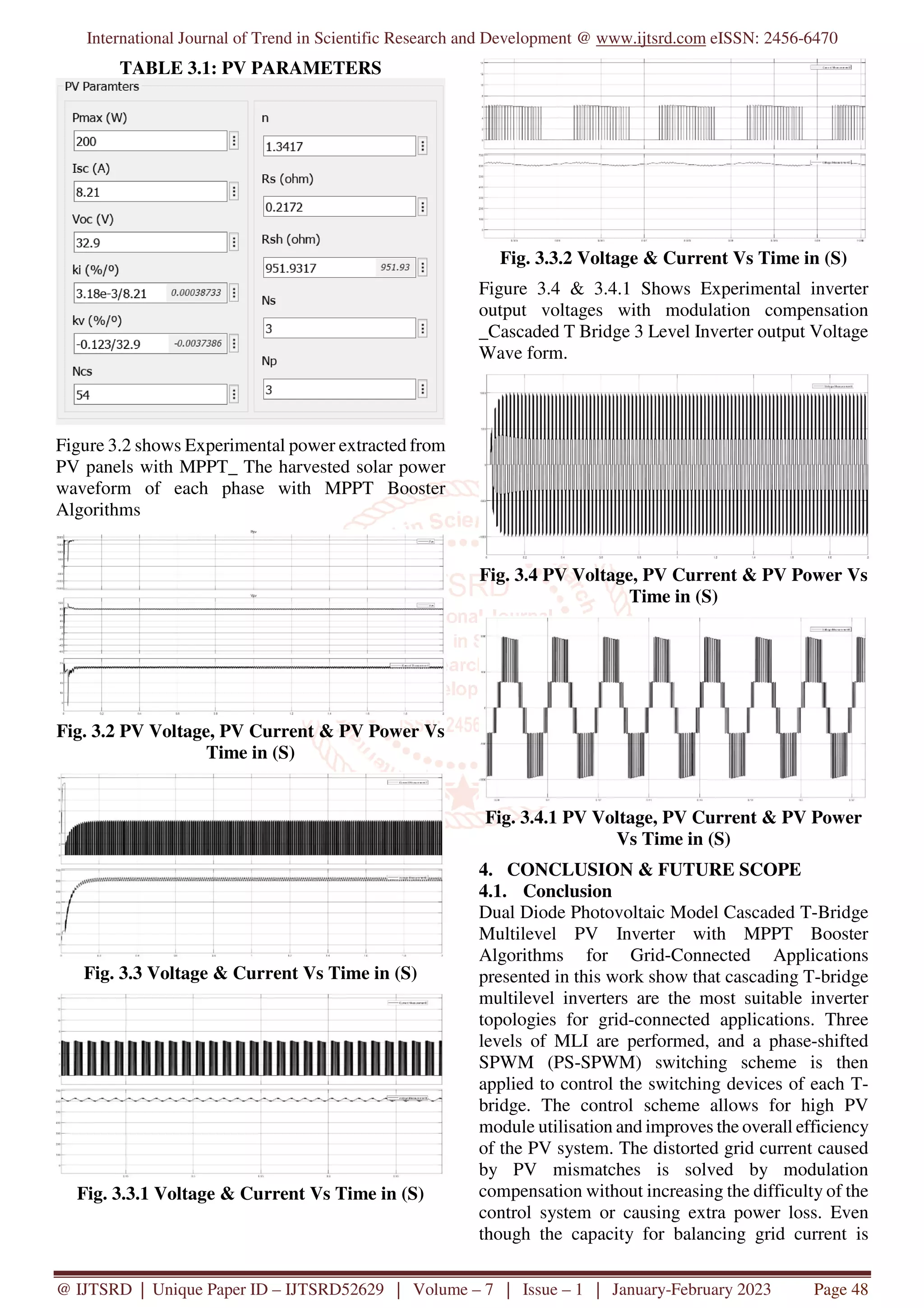International Journal of Trend in Scientific Research and Development @ www.ijtsrd.com eISSN: 2456-6470
@ IJTSRD | Unique Paper ID – IJTSRD52629 | Volume – 7 | Issue – 1 | January-February 2023 Page 48
TABLE 3.1: PV PARAMETERS
Figure 3.2 shows Experimental power extracted from
PV panels with MPPT_ The harvested solar power
waveform of each phase with MPPT Booster
Algorithms
Fig. 3.2 PV Voltage, PV Current & PV Power Vs
Time in (S)
Fig. 3.3 Voltage & Current Vs Time in (S)
Fig. 3.3.1 Voltage & Current Vs Time in (S)
Fig. 3.3.2 Voltage & Current Vs Time in (S)
Figure 3.4 & 3.4.1 Shows Experimental inverter
output voltages with modulation compensation
_Cascaded T Bridge 3 Level Inverter output Voltage
Wave form.
Fig. 3.4 PV Voltage, PV Current & PV Power Vs
Time in (S)
Fig. 3.4.1 PV Voltage, PV Current & PV Power
Vs Time in (S)
4. CONCLUSION & FUTURE SCOPE
4.1. Conclusion
Dual Diode Photovoltaic Model Cascaded T-Bridge
Multilevel PV Inverter with MPPT Booster
Algorithms for Grid-Connected Applications
presented in this work show that cascading T-bridge
multilevel inverters are the most suitable inverter
topologies for grid-connected applications. Three
levels of MLI are performed, and a phase-shifted
SPWM (PS-SPWM) switching scheme is then
applied to control the switching devices of each T-
bridge. The control scheme allows for high PV
module utilisation and improves the overall efficiency
of the PV system. The distorted grid current caused
by PV mismatches is solved by modulation
compensation without increasing the difficulty of the
control system or causing extra power loss. Even
though the capacity for balancing grid current is
 