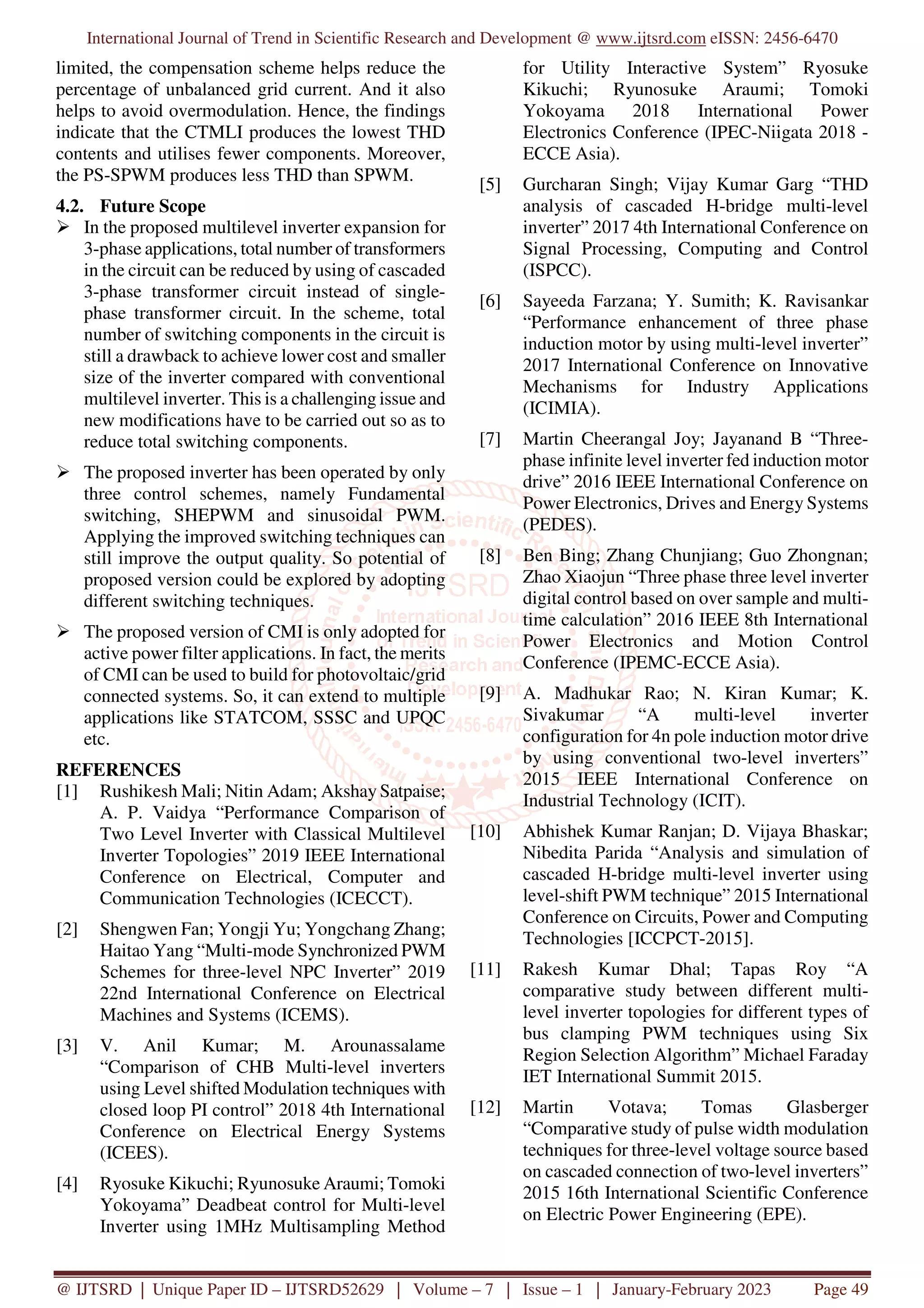International Journal of Trend in Scientific Research and Development @ www.ijtsrd.com eISSN: 2456-6470
@ IJTSRD | Unique Paper ID – IJTSRD52629 | Volume – 7 | Issue – 1 | January-February 2023 Page 49
limited, the compensation scheme helps reduce the
percentage of unbalanced grid current. And it also
helps to avoid overmodulation. Hence, the findings
indicate that the CTMLI produces the lowest THD
contents and utilises fewer components. Moreover,
the PS-SPWM produces less THD than SPWM.
4.2. Future Scope
In the proposed multilevel inverter expansion for
3-phase applications, total number of transformers
in the circuit can be reduced by using of cascaded
3-phase transformer circuit instead of single-
phase transformer circuit. In the scheme, total
number of switching components in the circuit is
still a drawback to achieve lower cost and smaller
size of the inverter compared with conventional
multilevel inverter. This is a challenging issue and
new modifications have to be carried out so as to
reduce total switching components.
The proposed inverter has been operated by only
three control schemes, namely Fundamental
switching, SHEPWM and sinusoidal PWM.
Applying the improved switching techniques can
still improve the output quality. So potential of
proposed version could be explored by adopting
different switching techniques.
The proposed version of CMI is only adopted for
active power filter applications. In fact, the merits
of CMI can be used to build for photovoltaic/grid
connected systems. So, it can extend to multiple
applications like STATCOM, SSSC and UPQC
etc.
REFERENCES
[1] Rushikesh Mali; Nitin Adam; Akshay Satpaise;
A. P. Vaidya “Performance Comparison of
Two Level Inverter with Classical Multilevel
Inverter Topologies” 2019 IEEE International
Conference on Electrical, Computer and
Communication Technologies (ICECCT).
[2] Shengwen Fan; Yongji Yu; Yongchang Zhang;
Haitao Yang “Multi-mode Synchronized PWM
Schemes for three-level NPC Inverter” 2019
22nd International Conference on Electrical
Machines and Systems (ICEMS).
[3] V. Anil Kumar; M. Arounassalame
“Comparison of CHB Multi-level inverters
using Level shifted Modulation techniques with
closed loop PI control” 2018 4th International
Conference on Electrical Energy Systems
(ICEES).
[4] Ryosuke Kikuchi; Ryunosuke Araumi; Tomoki
Yokoyama” Deadbeat control for Multi-level
Inverter using 1MHz Multisampling Method
for Utility Interactive System” Ryosuke
Kikuchi; Ryunosuke Araumi; Tomoki
Yokoyama 2018 International Power
Electronics Conference (IPEC-Niigata 2018 -
ECCE Asia).
[5] Gurcharan Singh; Vijay Kumar Garg “THD
analysis of cascaded H-bridge multi-level
inverter” 2017 4th International Conference on
Signal Processing, Computing and Control
(ISPCC).
[6] Sayeeda Farzana; Y. Sumith; K. Ravisankar
“Performance enhancement of three phase
induction motor by using multi-level inverter”
2017 International Conference on Innovative
Mechanisms for Industry Applications
(ICIMIA).
[7] Martin Cheerangal Joy; Jayanand B “Three-
phase infinite level inverter fed induction motor
drive” 2016 IEEE International Conference on
Power Electronics, Drives and Energy Systems
(PEDES).
[8] Ben Bing; Zhang Chunjiang; Guo Zhongnan;
Zhao Xiaojun “Three phase three level inverter
digital control based on over sample and multi-
time calculation” 2016 IEEE 8th International
Power Electronics and Motion Control
Conference (IPEMC-ECCE Asia).
[9] A. Madhukar Rao; N. Kiran Kumar; K.
Sivakumar “A multi-level inverter
configuration for 4n pole induction motor drive
by using conventional two-level inverters”
2015 IEEE International Conference on
Industrial Technology (ICIT).
[10] Abhishek Kumar Ranjan; D. Vijaya Bhaskar;
Nibedita Parida “Analysis and simulation of
cascaded H-bridge multi-level inverter using
level-shift PWM technique” 2015 International
Conference on Circuits, Power and Computing
Technologies [ICCPCT-2015].
[11] Rakesh Kumar Dhal; Tapas Roy “A
comparative study between different multi-
level inverter topologies for different types of
bus clamping PWM techniques using Six
Region Selection Algorithm” Michael Faraday
IET International Summit 2015.
[12] Martin Votava; Tomas Glasberger
“Comparative study of pulse width modulation
techniques for three-level voltage source based
on cascaded connection of two-level inverters”
2015 16th International Scientific Conference
on Electric Power Engineering (EPE).
 