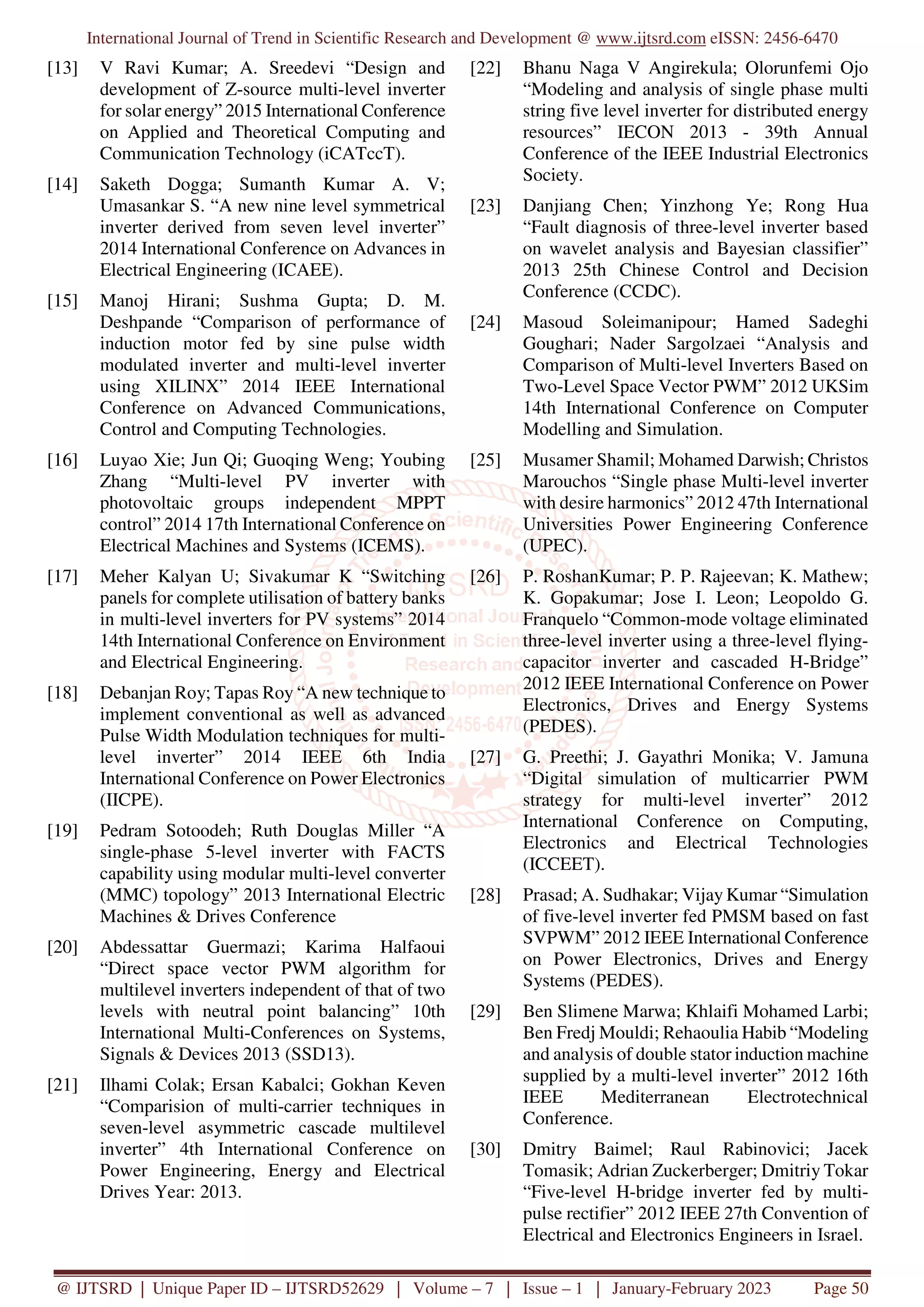 International Journal of Trend in Scientific Research and Development @ www.ijtsrd.com eISSN: 2456-6470
@ IJTSRD | Unique Paper ID – IJTSRD52629 | Volume – 7 | Issue – 1 | January-February 2023 Page 50
[13] V Ravi Kumar; A. Sreedevi “Design and
development of Z-source multi-level inverter
for solar energy” 2015 International Conference
on Applied and Theoretical Computing and
Communication Technology (iCATccT).
[14] Saketh Dogga; Sumanth Kumar A. V;
Umasankar S. “A new nine level symmetrical
inverter derived from seven level inverter”
2014 International Conference on Advances in
Electrical Engineering (ICAEE).
[15] Manoj Hirani; Sushma Gupta; D. M.
Deshpande “Comparison of performance of
induction motor fed by sine pulse width
modulated inverter and multi-level inverter
using XILINX” 2014 IEEE International
Conference on Advanced Communications,
Control and Computing Technologies.
[16] Luyao Xie; Jun Qi; Guoqing Weng; Youbing
Zhang “Multi-level PV inverter with
photovoltaic groups independent MPPT
control” 2014 17th International Conference on
Electrical Machines and Systems (ICEMS).
[17] Meher Kalyan U; Sivakumar K “Switching
panels for complete utilisation of battery banks
in multi-level inverters for PV systems” 2014
14th International Conference on Environment
and Electrical Engineering.
[18] Debanjan Roy; Tapas Roy “A new technique to
implement conventional as well as advanced
Pulse Width Modulation techniques for multi-
level inverter” 2014 IEEE 6th India
International Conference on Power Electronics
(IICPE).
[19] Pedram Sotoodeh; Ruth Douglas Miller “A
single-phase 5-level inverter with FACTS
capability using modular multi-level converter
(MMC) topology” 2013 International Electric
Machines & Drives Conference
[20] Abdessattar Guermazi; Karima Halfaoui
“Direct space vector PWM algorithm for
multilevel inverters independent of that of two
levels with neutral point balancing” 10th
International Multi-Conferences on Systems,
Signals & Devices 2013 (SSD13).
[21] Ilhami Colak; Ersan Kabalci; Gokhan Keven
“Comparision of multi-carrier techniques in
seven-level asymmetric cascade multilevel
inverter” 4th International Conference on
Power Engineering, Energy and Electrical
Drives Year: 2013.
[22] Bhanu Naga V Angirekula; Olorunfemi Ojo
“Modeling and analysis of single phase multi
string five level inverter for distributed energy
resources” IECON 2013 - 39th Annual
Conference of the IEEE Industrial Electronics
Society.
[23] Danjiang Chen; Yinzhong Ye; Rong Hua
“Fault diagnosis of three-level inverter based
on wavelet analysis and Bayesian classifier”
2013 25th Chinese Control and Decision
Conference (CCDC).
[24] Masoud Soleimanipour; Hamed Sadeghi
Goughari; Nader Sargolzaei “Analysis and
Comparison of Multi-level Inverters Based on
Two-Level Space Vector PWM” 2012 UKSim
14th International Conference on Computer
Modelling and Simulation.
[25] Musamer Shamil; Mohamed Darwish; Christos
Marouchos “Single phase Multi-level inverter
with desire harmonics” 2012 47th International
Universities Power Engineering Conference
(UPEC).
[26] P. RoshanKumar; P. P. Rajeevan; K. Mathew;
K. Gopakumar; Jose I. Leon; Leopoldo G.
Franquelo “Common-mode voltage eliminated
three-level inverter using a three-level flying-
capacitor inverter and cascaded H-Bridge”
2012 IEEE International Conference on Power
Electronics, Drives and Energy Systems
(PEDES).
[27] G. Preethi; J. Gayathri Monika; V. Jamuna
“Digital simulation of multicarrier PWM
strategy for multi-level inverter” 2012
International Conference on Computing,
Electronics and Electrical Technologies
(ICCEET).
[28] Prasad; A. Sudhakar; Vijay Kumar “Simulation
of five-level inverter fed PMSM based on fast
SVPWM” 2012 IEEE International Conference
on Power Electronics, Drives and Energy
Systems (PEDES).
[29] Ben Slimene Marwa; Khlaifi Mohamed Larbi;
Ben Fredj Mouldi; Rehaoulia Habib “Modeling
and analysis of double stator induction machine
supplied by a multi-level inverter” 2012 16th
IEEE Mediterranean Electrotechnical
Conference.
[30] Dmitry Baimel; Raul Rabinovici; Jacek
Tomasik; Adrian Zuckerberger; Dmitriy Tokar
“Five-level H-bridge inverter fed by multi-
pulse rectifier” 2012 IEEE 27th Convention of
Electrical and Electronics Engineers in Israel.
 