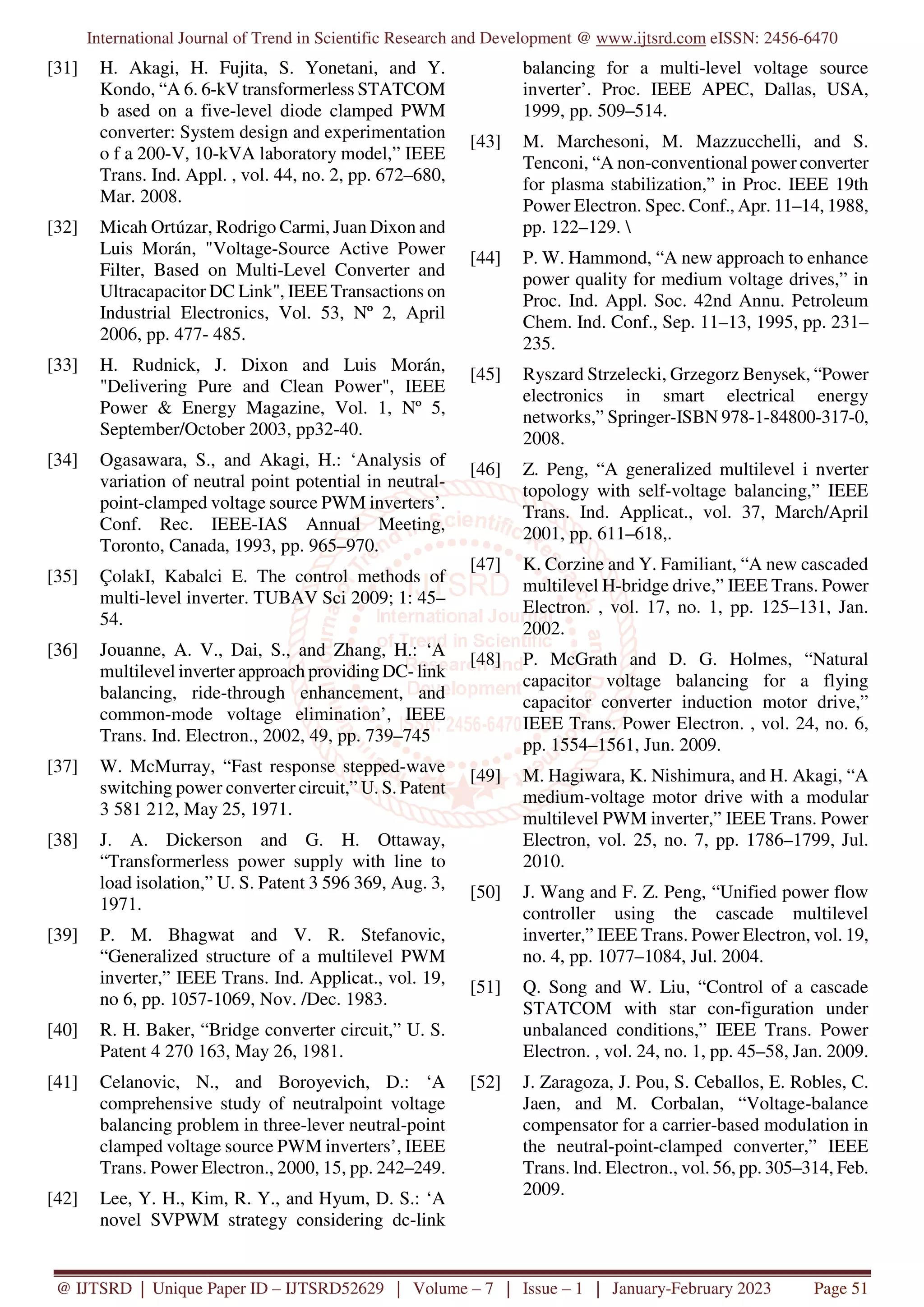 International Journal of Trend in Scientific Research and Development @ www.ijtsrd.com eISSN: 2456-6470
@ IJTSRD | Unique Paper ID – IJTSRD52629 | Volume – 7 | Issue – 1 | January-February 2023 Page 51
[31] H. Akagi, H. Fujita, S. Yonetani, and Y.
Kondo, “A 6. 6-kV transformerless STATCOM
b ased on a five-level diode clamped PWM
converter: System design and experimentation
o f a 200-V, 10-kVA laboratory model,” IEEE
Trans. Ind. Appl. , vol. 44, no. 2, pp. 672–680,
Mar. 2008.
[32] Micah Ortúzar, Rodrigo Carmi, Juan Dixon and
Luis Morán, "Voltage-Source Active Power
Filter, Based on Multi-Level Converter and
Ultracapacitor DC Link", IEEE Transactions on
Industrial Electronics, Vol. 53, Nº 2, April
2006, pp. 477- 485.
[33] H. Rudnick, J. Dixon and Luis Morán,
"Delivering Pure and Clean Power", IEEE
Power & Energy Magazine, Vol. 1, Nº 5,
September/October 2003, pp32-40.
[34] Ogasawara, S., and Akagi, H.: ‘Analysis of
variation of neutral point potential in neutral-
point-clamped voltage source PWM inverters’.
Conf. Rec. IEEE-IAS Annual Meeting,
Toronto, Canada, 1993, pp. 965–970.
[35] ÇolakI, Kabalci E. The control methods of
multi-level inverter. TUBAV Sci 2009; 1: 45–
54.
[36] Jouanne, A. V., Dai, S., and Zhang, H.: ‘A
multilevel inverter approach providing DC- link
balancing, ride-through enhancement, and
common-mode voltage elimination’, IEEE
Trans. Ind. Electron., 2002, 49, pp. 739–745
[37] W. McMurray, “Fast response stepped-wave
switching power converter circuit,” U. S. Patent
3 581 212, May 25, 1971.
[38] J. A. Dickerson and G. H. Ottaway,
“Transformerless power supply with line to
load isolation,” U. S. Patent 3 596 369, Aug. 3,
1971.
[39] P. M. Bhagwat and V. R. Stefanovic,
“Generalized structure of a multilevel PWM
inverter,” IEEE Trans. Ind. Applicat., vol. 19,
no 6, pp. 1057-1069, Nov. /Dec. 1983.
[40] R. H. Baker, “Bridge converter circuit,” U. S.
Patent 4 270 163, May 26, 1981.
[41] Celanovic, N., and Boroyevich, D.: ‘A
comprehensive study of neutralpoint voltage
balancing problem in three-lever neutral-point
clamped voltage source PWM inverters’, IEEE
Trans. Power Electron., 2000, 15, pp. 242–249.
[42] Lee, Y. H., Kim, R. Y., and Hyum, D. S.: ‘A
novel SVPWM strategy considering dc-link
balancing for a multi-level voltage source
inverter’. Proc. IEEE APEC, Dallas, USA,
1999, pp. 509–514.
[43] M. Marchesoni, M. Mazzucchelli, and S.
Tenconi, “A non-conventional power converter
for plasma stabilization,” in Proc. IEEE 19th
Power Electron. Spec. Conf., Apr. 11–14, 1988,
pp. 122–129. 
[44] P. W. Hammond, “A new approach to enhance
power quality for medium voltage drives,” in
Proc. Ind. Appl. Soc. 42nd Annu. Petroleum
Chem. Ind. Conf., Sep. 11–13, 1995, pp. 231–
235.
[45] Ryszard Strzelecki, Grzegorz Benysek, “Power
electronics in smart electrical energy
networks,” Springer-ISBN 978-1-84800-317-0,
2008.
[46] Z. Peng, “A generalized multilevel i nverter
topology with self-voltage balancing,” IEEE
Trans. Ind. Applicat., vol. 37, March/April
2001, pp. 611–618,.
[47] K. Corzine and Y. Familiant, “A new cascaded
multilevel H-bridge drive,” IEEE Trans. Power
Electron. , vol. 17, no. 1, pp. 125–131, Jan.
2002.
[48] P. McGrath and D. G. Holmes, “Natural
capacitor voltage balancing for a flying
capacitor converter induction motor drive,”
IEEE Trans. Power Electron. , vol. 24, no. 6,
pp. 1554–1561, Jun. 2009.
[49] M. Hagiwara, K. Nishimura, and H. Akagi, “A
medium-voltage motor drive with a modular
multilevel PWM inverter,” IEEE Trans. Power
Electron, vol. 25, no. 7, pp. 1786–1799, Jul.
2010.
[50] J. Wang and F. Z. Peng, “Unified power flow
controller using the cascade multilevel
inverter,” IEEE Trans. Power Electron, vol. 19,
no. 4, pp. 1077–1084, Jul. 2004.
[51] Q. Song and W. Liu, “Control of a cascade
STATCOM with star con-figuration under
unbalanced conditions,” IEEE Trans. Power
Electron. , vol. 24, no. 1, pp. 45–58, Jan. 2009.
[52] J. Zaragoza, J. Pou, S. Ceballos, E. Robles, C.
Jaen, and M. Corbalan, “Voltage-balance
compensator for a carrier-based modulation in
the neutral-point-clamped converter,” IEEE
Trans. lnd. Electron., vol. 56, pp. 305–314, Feb.
2009.
 