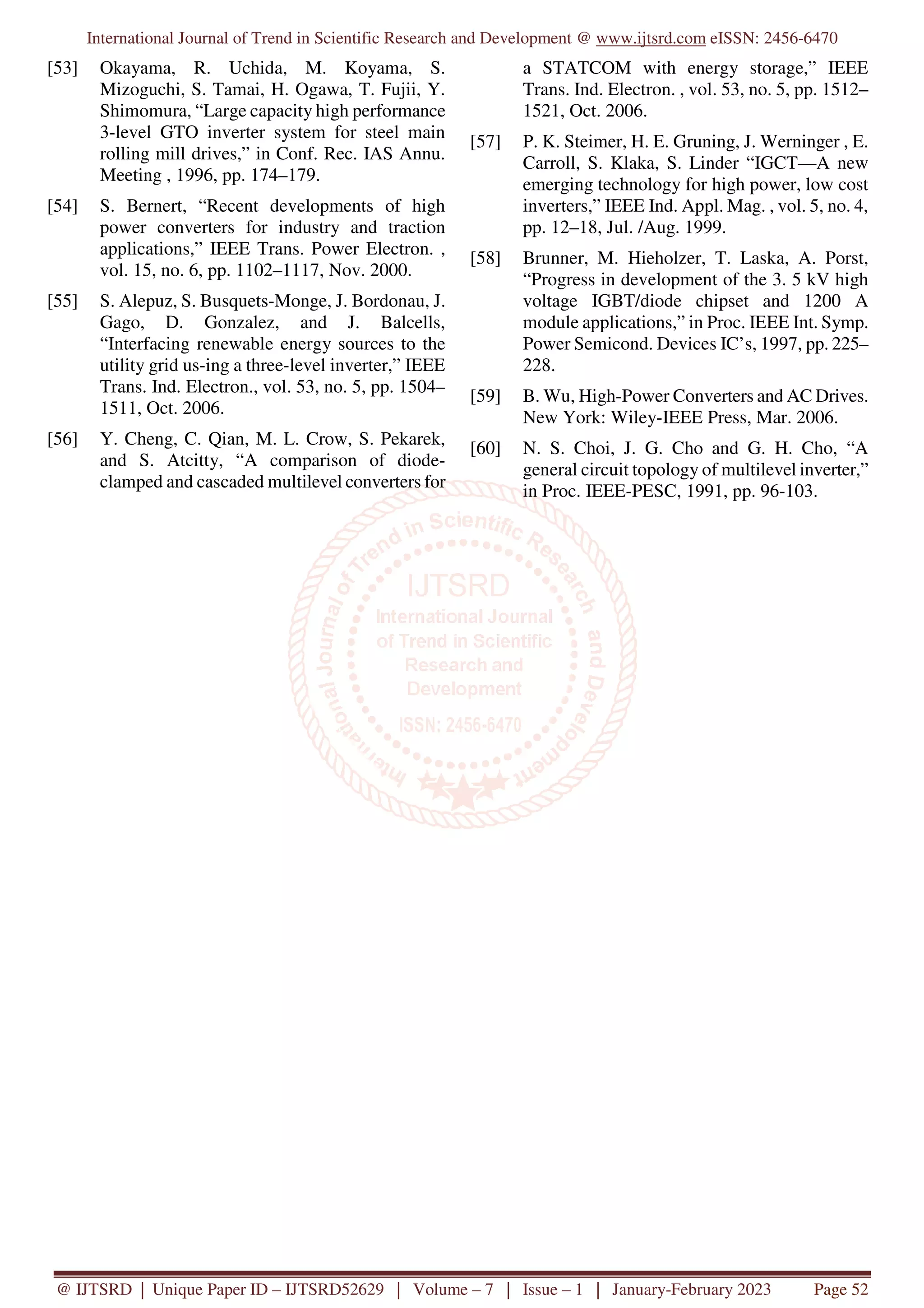 International Journal of Trend in Scientific Research and Development @ www.ijtsrd.com eISSN: 2456-6470
@ IJTSRD | Unique Paper ID – IJTSRD52629 | Volume – 7 | Issue – 1 | January-February 2023 Page 52
[53] Okayama, R. Uchida, M. Koyama, S.
Mizoguchi, S. Tamai, H. Ogawa, T. Fujii, Y.
Shimomura, “Large capacity high performance
3-level GTO inverter system for steel main
rolling mill drives,” in Conf. Rec. IAS Annu.
Meeting , 1996, pp. 174–179.
[54] S. Bernert, “Recent developments of high
power converters for industry and traction
applications,” IEEE Trans. Power Electron. ,
vol. 15, no. 6, pp. 1102–1117, Nov. 2000.
[55] S. Alepuz, S. Busquets-Monge, J. Bordonau, J.
Gago, D. Gonzalez, and J. Balcells,
“Interfacing renewable energy sources to the
utility grid us-ing a three-level inverter,” IEEE
Trans. Ind. Electron., vol. 53, no. 5, pp. 1504–
1511, Oct. 2006.
[56] Y. Cheng, C. Qian, M. L. Crow, S. Pekarek,
and S. Atcitty, “A comparison of diode-
clamped and cascaded multilevel converters for
a STATCOM with energy storage,” IEEE
Trans. Ind. Electron. , vol. 53, no. 5, pp. 1512–
1521, Oct. 2006.
[57] P. K. Steimer, H. E. Gruning, J. Werninger , E.
Carroll, S. Klaka, S. Linder “IGCT—A new
emerging technology for high power, low cost
inverters,” IEEE Ind. Appl. Mag. , vol. 5, no. 4,
pp. 12–18, Jul. /Aug. 1999.
[58] Brunner, M. Hieholzer, T. Laska, A. Porst,
“Progress in development of the 3. 5 kV high
voltage IGBT/diode chipset and 1200 A
module applications,” in Proc. IEEE Int. Symp.
Power Semicond. Devices IC’s, 1997, pp. 225–
228.
[59] B. Wu, High-Power Converters and AC Drives.
New York: Wiley-IEEE Press, Mar. 2006.
[60] N. S. Choi, J. G. Cho and G. H. Cho, “A
general circuit topology of multilevel inverter,”
in Proc. IEEE-PESC, 1991, pp. 96-103.
 