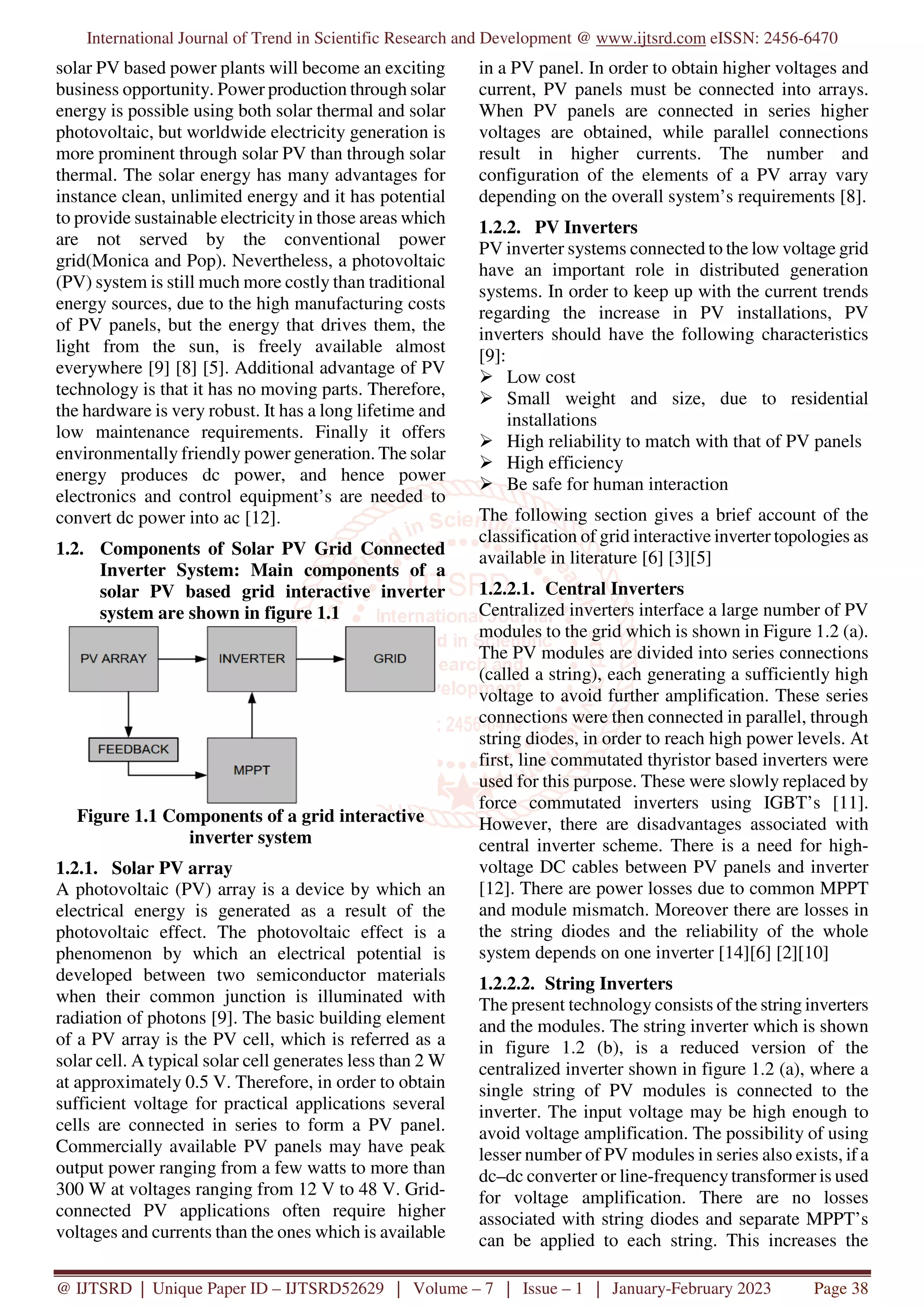 International Journal of Trend in Scientific Research and Development @ www.ijtsrd.com eISSN: 2456-6470
@ IJTSRD | Unique Paper ID – IJTSRD52629 | Volume – 7 | Issue – 1 | January-February 2023 Page 38
solar PV based power plants will become an exciting
business opportunity. Power production through solar
energy is possible using both solar thermal and solar
photovoltaic, but worldwide electricity generation is
more prominent through solar PV than through solar
thermal. The solar energy has many advantages for
instance clean, unlimited energy and it has potential
to provide sustainable electricity in those areas which
are not served by the conventional power
grid(Monica and Pop). Nevertheless, a photovoltaic
(PV) system is still much more costly than traditional
energy sources, due to the high manufacturing costs
of PV panels, but the energy that drives them, the
light from the sun, is freely available almost
everywhere [9] [8] [5]. Additional advantage of PV
technology is that it has no moving parts. Therefore,
the hardware is very robust. It has a long lifetime and
low maintenance requirements. Finally it offers
environmentally friendly power generation. The solar
energy produces dc power, and hence power
electronics and control equipment’s are needed to
convert dc power into ac [12].
1.2. Components of Solar PV Grid Connected
Inverter System: Main components of a
solar PV based grid interactive inverter
system are shown in figure 1.1
Figure 1.1 Components of a grid interactive
inverter system
1.2.1. Solar PV array
A photovoltaic (PV) array is a device by which an
electrical energy is generated as a result of the
photovoltaic effect. The photovoltaic effect is a
phenomenon by which an electrical potential is
developed between two semiconductor materials
when their common junction is illuminated with
radiation of photons [9]. The basic building element
of a PV array is the PV cell, which is referred as a
solar cell. A typical solar cell generates less than 2 W
at approximately 0.5 V. Therefore, in order to obtain
sufficient voltage for practical applications several
cells are connected in series to form a PV panel.
Commercially available PV panels may have peak
output power ranging from a few watts to more than
300 W at voltages ranging from 12 V to 48 V. Grid-
connected PV applications often require higher
voltages and currents than the ones which is available
in a PV panel. In order to obtain higher voltages and
current, PV panels must be connected into arrays.
When PV panels are connected in series higher
voltages are obtained, while parallel connections
result in higher currents. The number and
configuration of the elements of a PV array vary
depending on the overall system’s requirements [8].
1.2.2. PV Inverters
PV inverter systems connected to the low voltage grid
have an important role in distributed generation
systems. In order to keep up with the current trends
regarding the increase in PV installations, PV
inverters should have the following characteristics
[9]:
Low cost
Small weight and size, due to residential
installations
High reliability to match with that of PV panels
High efficiency
Be safe for human interaction
The following section gives a brief account of the
classification of grid interactive inverter topologies as
available in literature [6] [3][5]
1.2.2.1. Central Inverters
Centralized inverters interface a large number of PV
modules to the grid which is shown in Figure 1.2 (a).
The PV modules are divided into series connections
(called a string), each generating a sufficiently high
voltage to avoid further amplification. These series
connections were then connected in parallel, through
string diodes, in order to reach high power levels. At
first, line commutated thyristor based inverters were
used for this purpose. These were slowly replaced by
force commutated inverters using IGBT’s [11].
However, there are disadvantages associated with
central inverter scheme. There is a need for high-
voltage DC cables between PV panels and inverter
[12]. There are power losses due to common MPPT
and module mismatch. Moreover there are losses in
the string diodes and the reliability of the whole
system depends on one inverter [14][6] [2][10]
1.2.2.2. String Inverters
The present technology consists of the string inverters
and the modules. The string inverter which is shown
in figure 1.2 (b), is a reduced version of the
centralized inverter shown in figure 1.2 (a), where a
single string of PV modules is connected to the
inverter. The input voltage may be high enough to
avoid voltage amplification. The possibility of using
lesser number of PV modules in series also exists, if a
dc–dc converter or line-frequency transformer is used
for voltage amplification. There are no losses
associated with string diodes and separate MPPT’s
can be applied to each string. This increases the
 