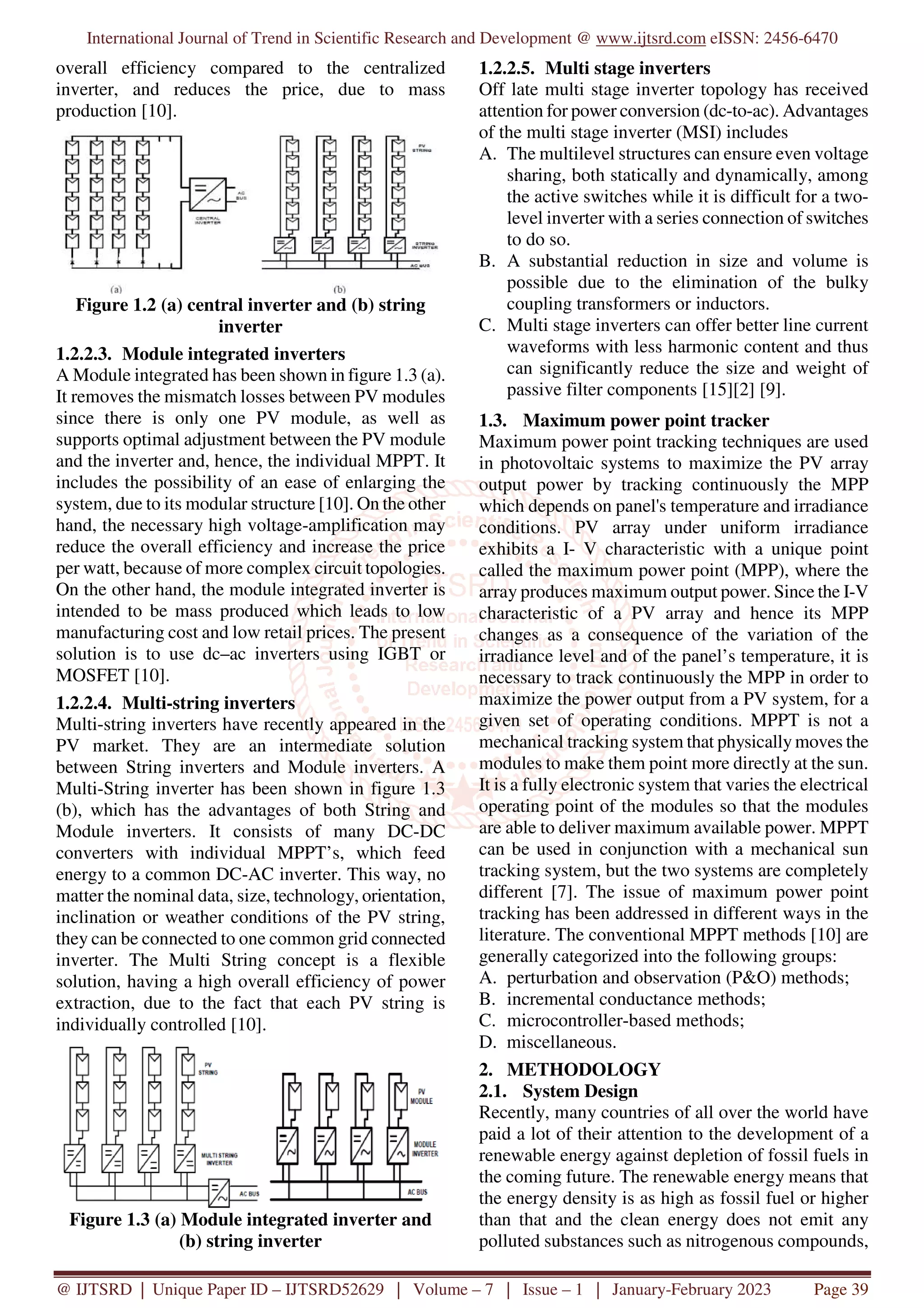 International Journal of Trend in Scientific Research and Development @ www.ijtsrd.com eISSN: 2456-6470
@ IJTSRD | Unique Paper ID – IJTSRD52629 | Volume – 7 | Issue – 1 | January-February 2023 Page 39
overall efficiency compared to the centralized
inverter, and reduces the price, due to mass
production [10].
Figure 1.2 (a) central inverter and (b) string
inverter
1.2.2.3. Module integrated inverters
A Module integrated has been shown in figure 1.3 (a).
It removes the mismatch losses between PV modules
since there is only one PV module, as well as
supports optimal adjustment between the PV module
and the inverter and, hence, the individual MPPT. It
includes the possibility of an ease of enlarging the
system, due to its modular structure [10]. On the other
hand, the necessary high voltage-amplification may
reduce the overall efficiency and increase the price
per watt, because of more complex circuit topologies.
On the other hand, the module integrated inverter is
intended to be mass produced which leads to low
manufacturing cost and low retail prices. The present
solution is to use dc–ac inverters using IGBT or
MOSFET [10].
1.2.2.4. Multi-string inverters
Multi-string inverters have recently appeared in the
PV market. They are an intermediate solution
between String inverters and Module inverters. A
Multi-String inverter has been shown in figure 1.3
(b), which has the advantages of both String and
Module inverters. It consists of many DC-DC
converters with individual MPPT’s, which feed
energy to a common DC-AC inverter. This way, no
matter the nominal data, size, technology, orientation,
inclination or weather conditions of the PV string,
they can be connected to one common grid connected
inverter. The Multi String concept is a flexible
solution, having a high overall efficiency of power
extraction, due to the fact that each PV string is
individually controlled [10].
Figure 1.3 (a) Module integrated inverter and
(b) string inverter
1.2.2.5. Multi stage inverters
Off late multi stage inverter topology has received
attention for power conversion (dc-to-ac). Advantages
of the multi stage inverter (MSI) includes
A. The multilevel structures can ensure even voltage
sharing, both statically and dynamically, among
the active switches while it is difficult for a two-
level inverter with a series connection of switches
to do so.
B. A substantial reduction in size and volume is
possible due to the elimination of the bulky
coupling transformers or inductors.
C. Multi stage inverters can offer better line current
waveforms with less harmonic content and thus
can significantly reduce the size and weight of
passive filter components [15][2] [9].
1.3. Maximum power point tracker
Maximum power point tracking techniques are used
in photovoltaic systems to maximize the PV array
output power by tracking continuously the MPP
which depends on panel's temperature and irradiance
conditions. PV array under uniform irradiance
exhibits a I- V characteristic with a unique point
called the maximum power point (MPP), where the
array produces maximum output power. Since the I-V
characteristic of a PV array and hence its MPP
changes as a consequence of the variation of the
irradiance level and of the panel’s temperature, it is
necessary to track continuously the MPP in order to
maximize the power output from a PV system, for a
given set of operating conditions. MPPT is not a
mechanical tracking system that physically moves the
modules to make them point more directly at the sun.
It is a fully electronic system that varies the electrical
operating point of the modules so that the modules
are able to deliver maximum available power. MPPT
can be used in conjunction with a mechanical sun
tracking system, but the two systems are completely
different [7]. The issue of maximum power point
tracking has been addressed in different ways in the
literature. The conventional MPPT methods [10] are
generally categorized into the following groups:
A. perturbation and observation (P&O) methods;
B. incremental conductance methods;
C. microcontroller-based methods;
D. miscellaneous.
2. METHODOLOGY
2.1. System Design
Recently, many countries of all over the world have
paid a lot of their attention to the development of a
renewable energy against depletion of fossil fuels in
the coming future. The renewable energy means that
the energy density is as high as fossil fuel or higher
than that and the clean energy does not emit any
polluted substances such as nitrogenous compounds,
 