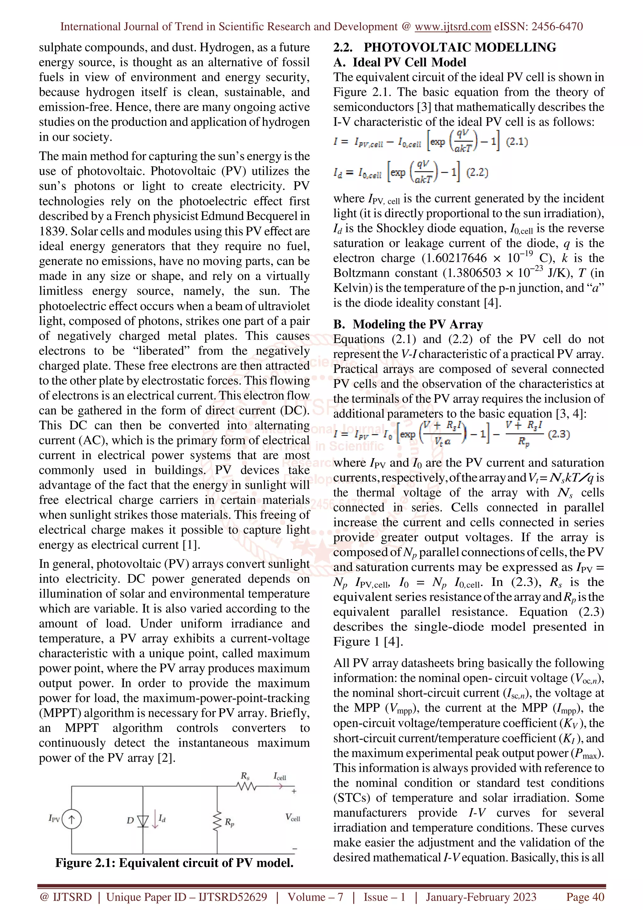 International Journal of Trend in Scientific Research and Development @ www.ijtsrd.com eISSN: 2456-6470
@ IJTSRD | Unique Paper ID – IJTSRD52629 | Volume – 7 | Issue – 1 | January-February 2023 Page 40
sulphate compounds, and dust. Hydrogen, as a future
energy source, is thought as an alternative of fossil
fuels in view of environment and energy security,
because hydrogen itself is clean, sustainable, and
emission-free. Hence, there are many ongoing active
studies on the production and application of hydrogen
in our society.
The main method for capturing the sun’s energy is the
use of photovoltaic. Photovoltaic (PV) utilizes the
sun’s photons or light to create electricity. PV
technologies rely on the photoelectric eﬀect first
described by a French physicist Edmund Becquerel in
1839. Solar cells and modules using this PV eﬀect are
ideal energy generators that they require no fuel,
generate no emissions, have no moving parts, can be
made in any size or shape, and rely on a virtually
limitless energy source, namely, the sun. The
photoelectric eﬀect occurs when a beam of ultraviolet
light, composed of photons, strikes one part of a pair
of negatively charged metal plates. This causes
electrons to be “liberated” from the negatively
charged plate. These free electrons are then attracted
to the other plate by electrostatic forces. This flowing
of electrons is an electrical current. This electron flow
can be gathered in the form of direct current (DC).
This DC can then be converted into alternating
current (AC), which is the primary form of electrical
current in electrical power systems that are most
commonly used in buildings. PV devices take
advantage of the fact that the energy in sunlight will
free electrical charge carriers in certain materials
when sunlight strikes those materials. This freeing of
electrical charge makes it possible to capture light
energy as electrical current [1].
In general, photovoltaic (PV) arrays convert sunlight
into electricity. DC power generated depends on
illumination of solar and environmental temperature
which are variable. It is also varied according to the
amount of load. Under uniform irradiance and
temperature, a PV array exhibits a current-voltage
characteristic with a unique point, called maximum
power point, where the PV array produces maximum
output power. In order to provide the maximum
power for load, the maximum-power-point-tracking
(MPPT) algorithm is necessary for PV array. Briefly,
an MPPT algorithm controls converters to
continuously detect the instantaneous maximum
power of the PV array [2].
Figure 2.1: Equivalent circuit of PV model.
2.2. PHOTOVOLTAIC MODELLING
A. Ideal PV Cell Model
The equivalent circuit of the ideal PV cell is shown in
Figure 2.1. The basic equation from the theory of
semiconductors [3] that mathematically describes the
I-V characteristic of the ideal PV cell is as follows:
where IPV, cell is the current generated by the incident
light (it is directly proportional to the sun irradiation),
Id is the Shockley diode equation, I0,cell is the reverse
saturation or leakage current of the diode, q is the
electron charge (1.60217646 × 10−19
C), k is the
Boltzmann constant (1.3806503 × 10−23
J/K), T (in
Kelvin) is the temperature of the p-n junction, and “a”
is the diode ideality constant [4].
B. Modeling the PV Array
Equations (2.1) and (2.2) of the PV cell do not
represent the V-I characteristic of a practical PV array.
Practical arrays are composed of several connected
PV cells and the observation of the characteristics at
the terminals of the PV array requires the inclusion of
additional parameters to the basic equation [3, 4]:
where IPV and I0 are the PV current and saturation
currents,respectively,ofthearrayandVt = NskT/q is
the thermal voltage of the array with Ns cells
connected in series. Cells connected in parallel
increase the current and cells connected in series
provide greater output voltages. If the array is
composedof Np parallelconnectionsofcells,thePV
and saturation currents may be expressed as IPV =
Np IPV,cell, I0 = Np I0,cell. In (2.3), Rs is the
equivalent series resistanceofthearrayandRp isthe
equivalent parallel resistance. Equation (2.3)
describes the single-diode model presented in
Figure 1 [4].
All PV array datasheets bring basically the following
information: the nominal open- circuit voltage (Voc,n),
the nominal short-circuit current (Isc,n), the voltage at
the MPP (Vmpp), the current at the MPP (Impp), the
open-circuit voltage/temperature coeﬃcient (KV ), the
short-circuit current/temperature coeﬃcient (KI ), and
the maximum experimental peak output power (Pmax).
This information is always provided with reference to
the nominal condition or standard test conditions
(STCs) of temperature and solar irradiation. Some
manufacturers provide I-V curves for several
irradiation and temperature conditions. These curves
make easier the adjustment and the validation of the
desired mathematical I-V equation. Basically,this is all
 