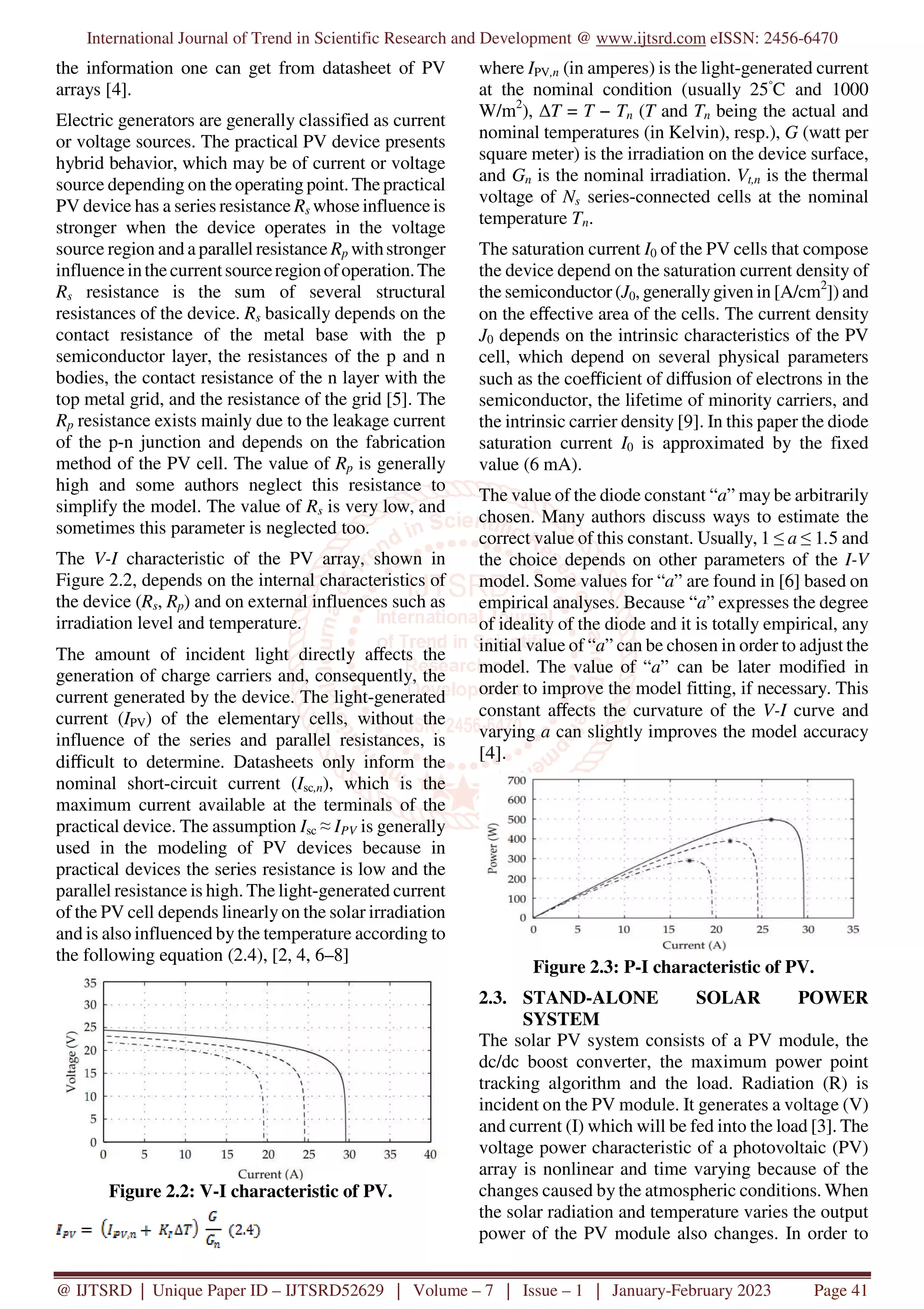 International Journal of Trend in Scientific Research and Development @ www.ijtsrd.com eISSN: 2456-6470
@ IJTSRD | Unique Paper ID – IJTSRD52629 | Volume – 7 | Issue – 1 | January-February 2023 Page 41
the information one can get from datasheet of PV
arrays [4].
Electric generators are generally classified as current
or voltage sources. The practical PV device presents
hybrid behavior, which may be of current or voltage
source depending on the operating point. The practical
PV device has a series resistance Rs whose influence is
stronger when the device operates in the voltage
source region and a parallel resistance Rp withstronger
influenceinthecurrentsourceregionofoperation.The
Rs resistance is the sum of several structural
resistances of the device. Rs basically depends on the
contact resistance of the metal base with the p
semiconductor layer, the resistances of the p and n
bodies, the contact resistance of the n layer with the
top metal grid, and the resistance of the grid [5]. The
Rp resistance exists mainly due to the leakage current
of the p-n junction and depends on the fabrication
method of the PV cell. The value of Rp is generally
high and some authors neglect this resistance to
simplify the model. The value of Rs is very low, and
sometimes this parameter is neglected too.
The V-I characteristic of the PV array, shown in
Figure 2.2, depends on the internal characteristics of
the device (Rs, Rp) and on external influences such as
irradiation level and temperature.
The amount of incident light directly aﬀects the
generation of charge carriers and, consequently, the
current generated by the device. The light-generated
current (IPV) of the elementary cells, without the
influence of the series and parallel resistances, is
diﬃcult to determine. Datasheets only inform the
nominal short-circuit current (Isc,n), which is the
maximum current available at the terminals of the
practical device. The assumption Isc ≈ IPV is generally
used in the modeling of PV devices because in
practical devices the series resistance is low and the
parallel resistance is high. The light-generated current
of the PV cell depends linearly on the solar irradiation
and is also influenced by the temperature according to
the following equation (2.4), [2, 4, 6–8]
Figure 2.2: V-I characteristic of PV.
where IPV,n (in amperes) is the light-generated current
at the nominal condition (usually 25◦
C and 1000
W/m2
), ∆T = T − Tn (T and Tn being the actual and
nominal temperatures (in Kelvin), resp.), G (watt per
square meter) is the irradiation on the device surface,
and Gn is the nominal irradiation. Vt,n is the thermal
voltage of Ns series-connected cells at the nominal
temperature Tn.
The saturation current I0 of the PV cells that compose
the device depend on the saturation current density of
the semiconductor (J0, generallygiven in [A/cm2
]) and
on the eﬀective area of the cells. The current density
J0 depends on the intrinsic characteristics of the PV
cell, which depend on several physical parameters
such as the coeﬃcient of diﬀusion of electrons in the
semiconductor, the lifetime of minority carriers, and
the intrinsic carrier density [9]. In this paper the diode
saturation current I0 is approximated by the fixed
value (6 mA).
The value of the diode constant “a” may be arbitrarily
chosen. Many authors discuss ways to estimate the
correct value of this constant. Usually, 1 ≤ a ≤ 1.5 and
the choice depends on other parameters of the I-V
model. Some values for “a” are found in [6] based on
empirical analyses. Because “a” expresses the degree
of ideality of the diode and it is totally empirical, any
initial value of “a” can be chosen in order to adjust the
model. The value of “a” can be later modified in
order to improve the model fitting, if necessary. This
constant aﬀects the curvature of the V-I curve and
varying a can slightly improves the model accuracy
[4].
Figure 2.3: P-I characteristic of PV.
2.3. STAND-ALONE SOLAR POWER
SYSTEM
The solar PV system consists of a PV module, the
dc/dc boost converter, the maximum power point
tracking algorithm and the load. Radiation (R) is
incident on the PV module. It generates a voltage (V)
and current (I) which will be fed into the load [3]. The
voltage power characteristic of a photovoltaic (PV)
array is nonlinear and time varying because of the
changes caused by the atmospheric conditions. When
the solar radiation and temperature varies the output
power of the PV module also changes. In order to
 