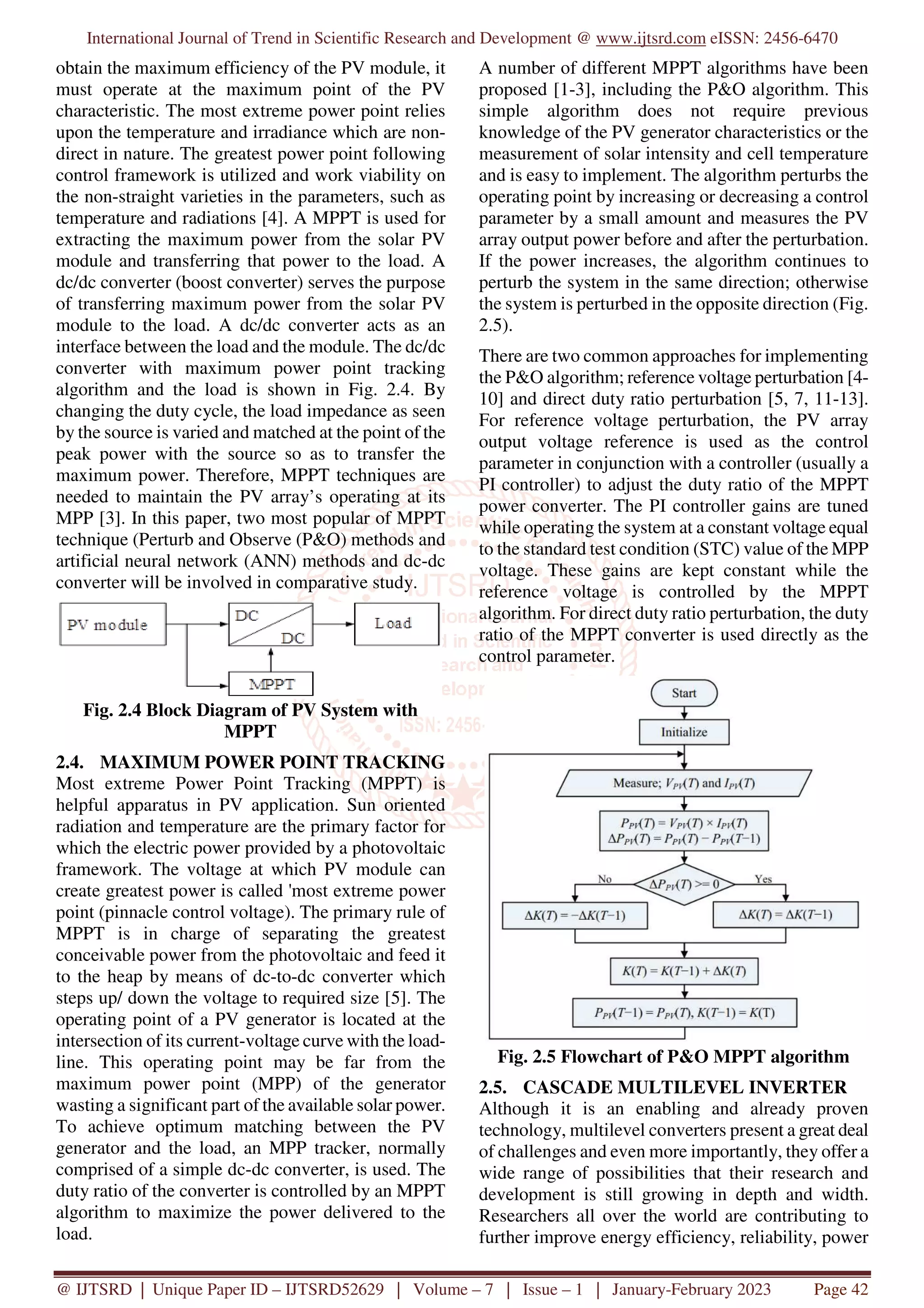 International Journal of Trend in Scientific Research and Development @ www.ijtsrd.com eISSN: 2456-6470
@ IJTSRD | Unique Paper ID – IJTSRD52629 | Volume – 7 | Issue – 1 | January-February 2023 Page 42
obtain the maximum efficiency of the PV module, it
must operate at the maximum point of the PV
characteristic. The most extreme power point relies
upon the temperature and irradiance which are non-
direct in nature. The greatest power point following
control framework is utilized and work viability on
the non-straight varieties in the parameters, such as
temperature and radiations [4]. A MPPT is used for
extracting the maximum power from the solar PV
module and transferring that power to the load. A
dc/dc converter (boost converter) serves the purpose
of transferring maximum power from the solar PV
module to the load. A dc/dc converter acts as an
interface between the load and the module. The dc/dc
converter with maximum power point tracking
algorithm and the load is shown in Fig. 2.4. By
changing the duty cycle, the load impedance as seen
by the source is varied and matched at the point of the
peak power with the source so as to transfer the
maximum power. Therefore, MPPT techniques are
needed to maintain the PV array’s operating at its
MPP [3]. In this paper, two most popular of MPPT
technique (Perturb and Observe (P&O) methods and
artificial neural network (ANN) methods and dc-dc
converter will be involved in comparative study.
Fig. 2.4 Block Diagram of PV System with
MPPT
2.4. MAXIMUM POWER POINT TRACKING
Most extreme Power Point Tracking (MPPT) is
helpful apparatus in PV application. Sun oriented
radiation and temperature are the primary factor for
which the electric power provided by a photovoltaic
framework. The voltage at which PV module can
create greatest power is called 'most extreme power
point (pinnacle control voltage). The primary rule of
MPPT is in charge of separating the greatest
conceivable power from the photovoltaic and feed it
to the heap by means of dc-to-dc converter which
steps up/ down the voltage to required size [5]. The
operating point of a PV generator is located at the
intersection of its current-voltage curve with the load-
line. This operating point may be far from the
maximum power point (MPP) of the generator
wasting a significant part of the available solar power.
To achieve optimum matching between the PV
generator and the load, an MPP tracker, normally
comprised of a simple dc-dc converter, is used. The
duty ratio of the converter is controlled by an MPPT
algorithm to maximize the power delivered to the
load.
A number of different MPPT algorithms have been
proposed [1-3], including the P&O algorithm. This
simple algorithm does not require previous
knowledge of the PV generator characteristics or the
measurement of solar intensity and cell temperature
and is easy to implement. The algorithm perturbs the
operating point by increasing or decreasing a control
parameter by a small amount and measures the PV
array output power before and after the perturbation.
If the power increases, the algorithm continues to
perturb the system in the same direction; otherwise
the system is perturbed in the opposite direction (Fig.
2.5).
There are two common approaches for implementing
the P&O algorithm; reference voltage perturbation [4-
10] and direct duty ratio perturbation [5, 7, 11-13].
For reference voltage perturbation, the PV array
output voltage reference is used as the control
parameter in conjunction with a controller (usually a
PI controller) to adjust the duty ratio of the MPPT
power converter. The PI controller gains are tuned
while operating the system at a constant voltage equal
to the standard test condition (STC) value of the MPP
voltage. These gains are kept constant while the
reference voltage is controlled by the MPPT
algorithm. For direct duty ratio perturbation, the duty
ratio of the MPPT converter is used directly as the
control parameter.
Fig. 2.5 Flowchart of P&O MPPT algorithm
2.5. CASCADE MULTILEVEL INVERTER
Although it is an enabling and already proven
technology, multilevel converters present a great deal
of challenges and even more importantly, they offer a
wide range of possibilities that their research and
development is still growing in depth and width.
Researchers all over the world are contributing to
further improve energy efficiency, reliability, power
 