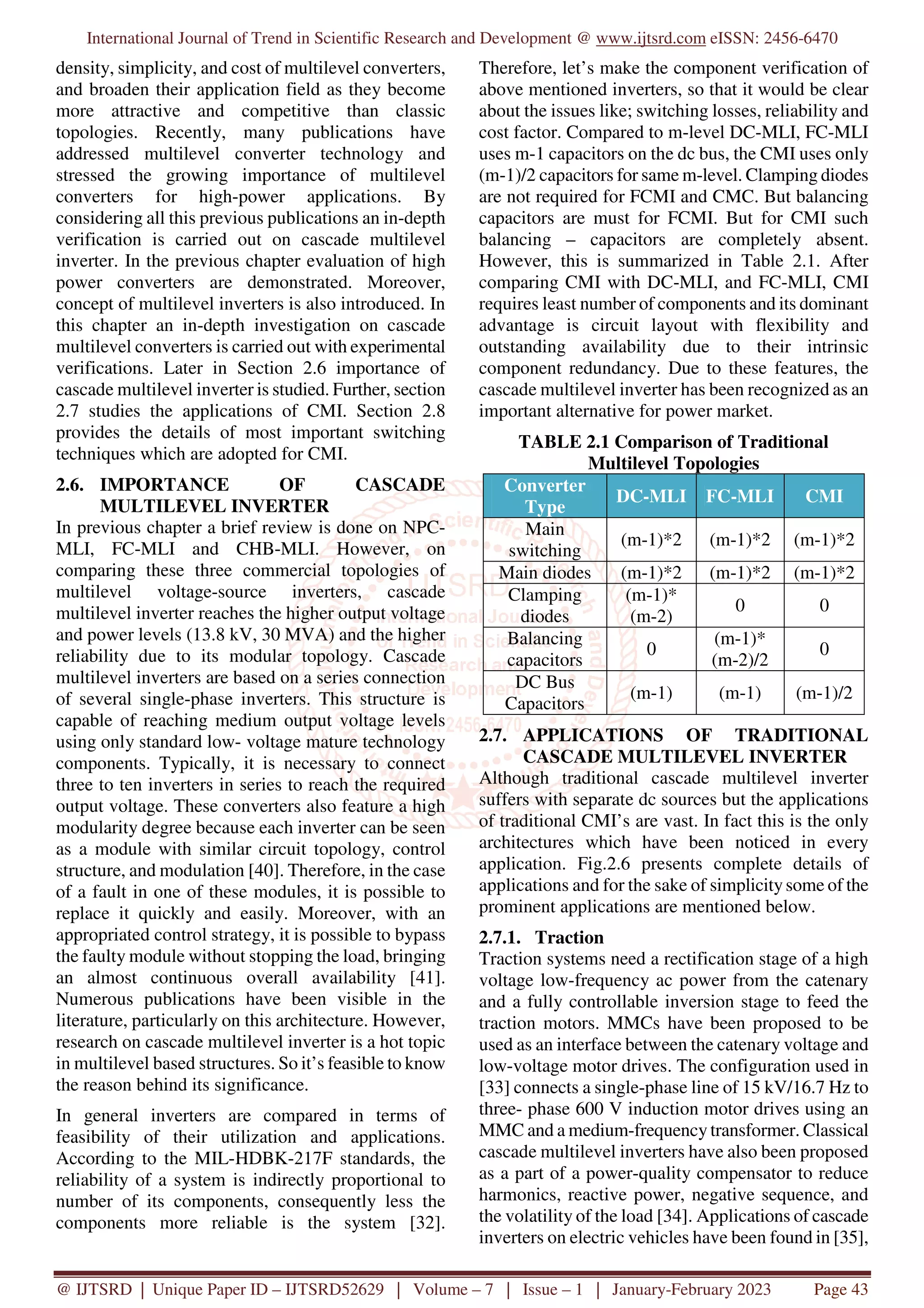 International Journal of Trend in Scientific Research and Development @ www.ijtsrd.com eISSN: 2456-6470
@ IJTSRD | Unique Paper ID – IJTSRD52629 | Volume – 7 | Issue – 1 | January-February 2023 Page 43
density, simplicity, and cost of multilevel converters,
and broaden their application field as they become
more attractive and competitive than classic
topologies. Recently, many publications have
addressed multilevel converter technology and
stressed the growing importance of multilevel
converters for high-power applications. By
considering all this previous publications an in-depth
verification is carried out on cascade multilevel
inverter. In the previous chapter evaluation of high
power converters are demonstrated. Moreover,
concept of multilevel inverters is also introduced. In
this chapter an in-depth investigation on cascade
multilevel converters is carried out with experimental
verifications. Later in Section 2.6 importance of
cascade multilevel inverter is studied. Further, section
2.7 studies the applications of CMI. Section 2.8
provides the details of most important switching
techniques which are adopted for CMI.
2.6. IMPORTANCE OF CASCADE
MULTILEVEL INVERTER
In previous chapter a brief review is done on NPC-
MLI, FC-MLI and CHB-MLI. However, on
comparing these three commercial topologies of
multilevel voltage-source inverters, cascade
multilevel inverter reaches the higher output voltage
and power levels (13.8 kV, 30 MVA) and the higher
reliability due to its modular topology. Cascade
multilevel inverters are based on a series connection
of several single-phase inverters. This structure is
capable of reaching medium output voltage levels
using only standard low- voltage mature technology
components. Typically, it is necessary to connect
three to ten inverters in series to reach the required
output voltage. These converters also feature a high
modularity degree because each inverter can be seen
as a module with similar circuit topology, control
structure, and modulation [40]. Therefore, in the case
of a fault in one of these modules, it is possible to
replace it quickly and easily. Moreover, with an
appropriated control strategy, it is possible to bypass
the faulty module without stopping the load, bringing
an almost continuous overall availability [41].
Numerous publications have been visible in the
literature, particularly on this architecture. However,
research on cascade multilevel inverter is a hot topic
in multilevel based structures. So it’s feasible to know
the reason behind its significance.
In general inverters are compared in terms of
feasibility of their utilization and applications.
According to the MIL-HDBK-217F standards, the
reliability of a system is indirectly proportional to
number of its components, consequently less the
components more reliable is the system [32].
Therefore, let’s make the component verification of
above mentioned inverters, so that it would be clear
about the issues like; switching losses, reliability and
cost factor. Compared to m-level DC-MLI, FC-MLI
uses m-1 capacitors on the dc bus, the CMI uses only
(m-1)/2 capacitors for same m-level. Clamping diodes
are not required for FCMI and CMC. But balancing
capacitors are must for FCMI. But for CMI such
balancing – capacitors are completely absent.
However, this is summarized in Table 2.1. After
comparing CMI with DC-MLI, and FC-MLI, CMI
requires least number of components and its dominant
advantage is circuit layout with flexibility and
outstanding availability due to their intrinsic
component redundancy. Due to these features, the
cascade multilevel inverter has been recognized as an
important alternative for power market.
TABLE 2.1 Comparison of Traditional
Multilevel Topologies
Converter
Type
DC-MLI FC-MLI CMI
Main
switching
(m-1)*2 (m-1)*2 (m-1)*2
Main diodes (m-1)*2 (m-1)*2 (m-1)*2
Clamping
diodes
(m-1)*
(m-2)
0 0
Balancing
capacitors
0
(m-1)*
(m-2)/2
0
DC Bus
Capacitors
(m-1) (m-1) (m-1)/2
2.7. APPLICATIONS OF TRADITIONAL
CASCADE MULTILEVEL INVERTER
Although traditional cascade multilevel inverter
suffers with separate dc sources but the applications
of traditional CMI’s are vast. In fact this is the only
architectures which have been noticed in every
application. Fig.2.6 presents complete details of
applications and for the sake of simplicitysome of the
prominent applications are mentioned below.
2.7.1. Traction
Traction systems need a rectification stage of a high
voltage low-frequency ac power from the catenary
and a fully controllable inversion stage to feed the
traction motors. MMCs have been proposed to be
used as an interface between the catenary voltage and
low-voltage motor drives. The configuration used in
[33] connects a single-phase line of 15 kV/16.7 Hz to
three- phase 600 V induction motor drives using an
MMC and a medium-frequency transformer. Classical
cascade multilevel inverters have also been proposed
as a part of a power-quality compensator to reduce
harmonics, reactive power, negative sequence, and
the volatility of the load [34]. Applications of cascade
inverters on electric vehicles have been found in [35],
 