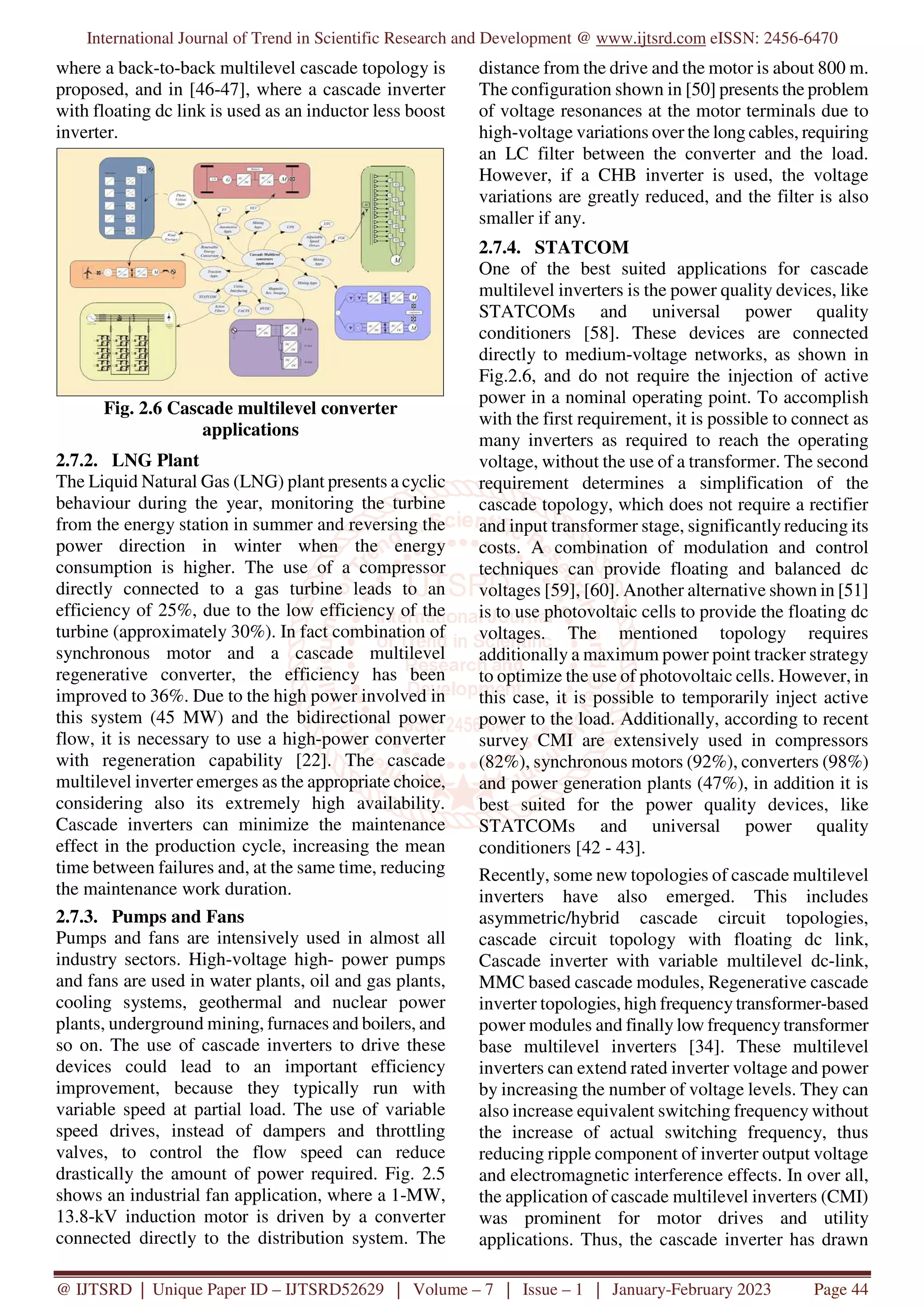 International Journal of Trend in Scientific Research and Development @ www.ijtsrd.com eISSN: 2456-6470
@ IJTSRD | Unique Paper ID – IJTSRD52629 | Volume – 7 | Issue – 1 | January-February 2023 Page 44
where a back-to-back multilevel cascade topology is
proposed, and in [46-47], where a cascade inverter
with floating dc link is used as an inductor less boost
inverter.
Fig. 2.6 Cascade multilevel converter
applications
2.7.2. LNG Plant
The Liquid Natural Gas (LNG) plant presents a cyclic
behaviour during the year, monitoring the turbine
from the energy station in summer and reversing the
power direction in winter when the energy
consumption is higher. The use of a compressor
directly connected to a gas turbine leads to an
efficiency of 25%, due to the low efficiency of the
turbine (approximately 30%). In fact combination of
synchronous motor and a cascade multilevel
regenerative converter, the efficiency has been
improved to 36%. Due to the high power involved in
this system (45 MW) and the bidirectional power
flow, it is necessary to use a high-power converter
with regeneration capability [22]. The cascade
multilevel inverter emerges as the appropriate choice,
considering also its extremely high availability.
Cascade inverters can minimize the maintenance
effect in the production cycle, increasing the mean
time between failures and, at the same time, reducing
the maintenance work duration.
2.7.3. Pumps and Fans
Pumps and fans are intensively used in almost all
industry sectors. High-voltage high- power pumps
and fans are used in water plants, oil and gas plants,
cooling systems, geothermal and nuclear power
plants, underground mining, furnaces and boilers, and
so on. The use of cascade inverters to drive these
devices could lead to an important efficiency
improvement, because they typically run with
variable speed at partial load. The use of variable
speed drives, instead of dampers and throttling
valves, to control the flow speed can reduce
drastically the amount of power required. Fig. 2.5
shows an industrial fan application, where a 1-MW,
13.8-kV induction motor is driven by a converter
connected directly to the distribution system. The
distance from the drive and the motor is about 800 m.
The configuration shown in [50] presents the problem
of voltage resonances at the motor terminals due to
high-voltage variations over the long cables, requiring
an LC filter between the converter and the load.
However, if a CHB inverter is used, the voltage
variations are greatly reduced, and the filter is also
smaller if any.
2.7.4. STATCOM
One of the best suited applications for cascade
multilevel inverters is the power quality devices, like
STATCOMs and universal power quality
conditioners [58]. These devices are connected
directly to medium-voltage networks, as shown in
Fig.2.6, and do not require the injection of active
power in a nominal operating point. To accomplish
with the first requirement, it is possible to connect as
many inverters as required to reach the operating
voltage, without the use of a transformer. The second
requirement determines a simplification of the
cascade topology, which does not require a rectifier
and input transformer stage, significantly reducing its
costs. A combination of modulation and control
techniques can provide floating and balanced dc
voltages [59], [60]. Another alternative shown in [51]
is to use photovoltaic cells to provide the floating dc
voltages. The mentioned topology requires
additionally a maximum power point tracker strategy
to optimize the use of photovoltaic cells. However, in
this case, it is possible to temporarily inject active
power to the load. Additionally, according to recent
survey CMI are extensively used in compressors
(82%), synchronous motors (92%), converters (98%)
and power generation plants (47%), in addition it is
best suited for the power quality devices, like
STATCOMs and universal power quality
conditioners [42 - 43].
Recently, some new topologies of cascade multilevel
inverters have also emerged. This includes
asymmetric/hybrid cascade circuit topologies,
cascade circuit topology with floating dc link,
Cascade inverter with variable multilevel dc-link,
MMC based cascade modules, Regenerative cascade
inverter topologies, high frequency transformer-based
power modules and finally low frequency transformer
base multilevel inverters [34]. These multilevel
inverters can extend rated inverter voltage and power
by increasing the number of voltage levels. They can
also increase equivalent switching frequency without
the increase of actual switching frequency, thus
reducing ripple component of inverter output voltage
and electromagnetic interference effects. In over all,
the application of cascade multilevel inverters (CMI)
was prominent for motor drives and utility
applications. Thus, the cascade inverter has drawn
 