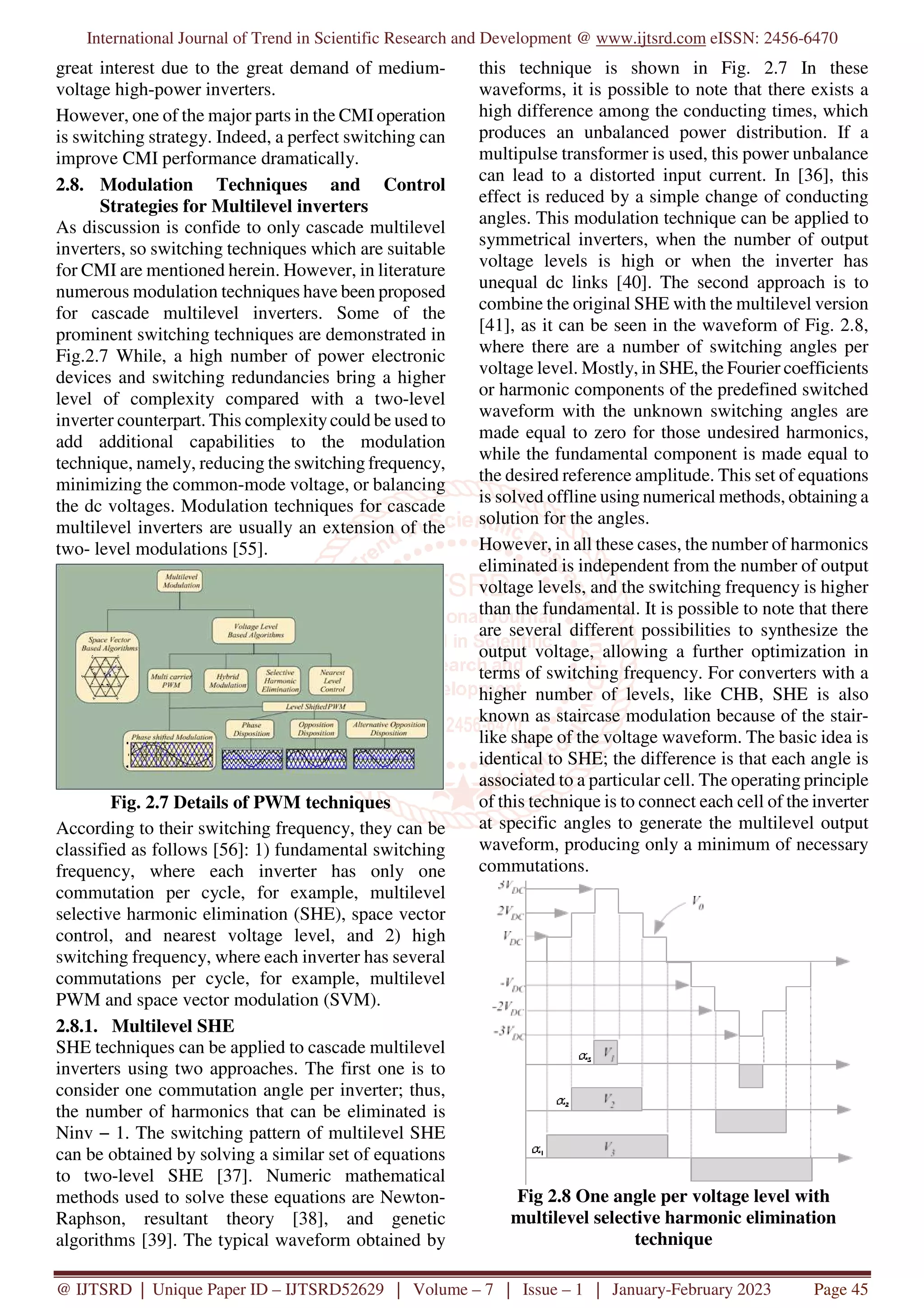 International Journal of Trend in Scientific Research and Development @ www.ijtsrd.com eISSN: 2456-6470
@ IJTSRD | Unique Paper ID – IJTSRD52629 | Volume – 7 | Issue – 1 | January-February 2023 Page 45
great interest due to the great demand of medium-
voltage high-power inverters.
However, one of the major parts in the CMIoperation
is switching strategy. Indeed, a perfect switching can
improve CMI performance dramatically.
2.8. Modulation Techniques and Control
Strategies for Multilevel inverters
As discussion is confide to only cascade multilevel
inverters, so switching techniques which are suitable
for CMI are mentioned herein. However, in literature
numerous modulation techniques have been proposed
for cascade multilevel inverters. Some of the
prominent switching techniques are demonstrated in
Fig.2.7 While, a high number of power electronic
devices and switching redundancies bring a higher
level of complexity compared with a two-level
inverter counterpart. This complexitycould be used to
add additional capabilities to the modulation
technique, namely, reducing the switching frequency,
minimizing the common-mode voltage, or balancing
the dc voltages. Modulation techniques for cascade
multilevel inverters are usually an extension of the
two- level modulations [55].
Fig. 2.7 Details of PWM techniques
According to their switching frequency, they can be
classified as follows [56]: 1) fundamental switching
frequency, where each inverter has only one
commutation per cycle, for example, multilevel
selective harmonic elimination (SHE), space vector
control, and nearest voltage level, and 2) high
switching frequency, where each inverter has several
commutations per cycle, for example, multilevel
PWM and space vector modulation (SVM).
2.8.1. Multilevel SHE
SHE techniques can be applied to cascade multilevel
inverters using two approaches. The first one is to
consider one commutation angle per inverter; thus,
the number of harmonics that can be eliminated is
Ninv − 1. The switching pattern of multilevel SHE
can be obtained by solving a similar set of equations
to two-level SHE [37]. Numeric mathematical
methods used to solve these equations are Newton-
Raphson, resultant theory [38], and genetic
algorithms [39]. The typical waveform obtained by
this technique is shown in Fig. 2.7 In these
waveforms, it is possible to note that there exists a
high difference among the conducting times, which
produces an unbalanced power distribution. If a
multipulse transformer is used, this power unbalance
can lead to a distorted input current. In [36], this
effect is reduced by a simple change of conducting
angles. This modulation technique can be applied to
symmetrical inverters, when the number of output
voltage levels is high or when the inverter has
unequal dc links [40]. The second approach is to
combine the original SHE with the multilevel version
[41], as it can be seen in the waveform of Fig. 2.8,
where there are a number of switching angles per
voltage level. Mostly, in SHE, the Fourier coefficients
or harmonic components of the predefined switched
waveform with the unknown switching angles are
made equal to zero for those undesired harmonics,
while the fundamental component is made equal to
the desired reference amplitude. This set of equations
is solved offline using numerical methods, obtaining a
solution for the angles.
However, in all these cases, the number of harmonics
eliminated is independent from the number of output
voltage levels, and the switching frequency is higher
than the fundamental. It is possible to note that there
are several different possibilities to synthesize the
output voltage, allowing a further optimization in
terms of switching frequency. For converters with a
higher number of levels, like CHB, SHE is also
known as staircase modulation because of the stair-
like shape of the voltage waveform. The basic idea is
identical to SHE; the difference is that each angle is
associated to a particular cell. The operating principle
of this technique is to connect each cell of the inverter
at specific angles to generate the multilevel output
waveform, producing only a minimum of necessary
commutations.
Fig 2.8 One angle per voltage level with
multilevel selective harmonic elimination
technique
 
