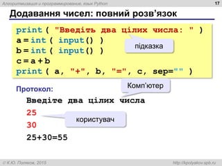 Алгоритмизация и программирование, язык Python
 К.Ю. Поляков, 2015 http://kpolyakov.spb.ru
print ( "Введіть два цілих числа: " )
a = int ( input() )
b = int ( input() )
c = a + b
print ( a, "+", b, "=", c, sep="" )
Додавання чисел: повний розв’язок
17
Протокол:
Введіте два цілих числа
25
30
25+30=55
Комп’ютер
користувач
підказка
 