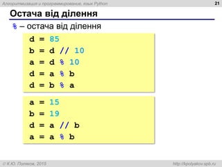 Алгоритмизация и программирование, язык Python
 К.Ю. Поляков, 2015 http://kpolyakov.spb.ru
Остача від ділення
21
% – остача від ділення
d = 85
b = d // 10 # 8
a = d % 10 # 5
d = a % b # 5
d = b % a # 3
a = 15
b = 19
d = a // b # 0
a = a % b # 15
 