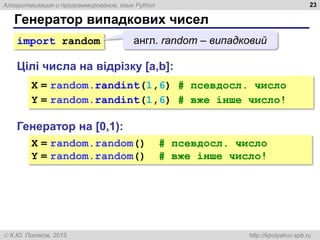 Алгоритмизация и программирование, язык Python
 К.Ю. Поляков, 2015 http://kpolyakov.spb.ru
Генератор випадкових чисел
23
Генератор на [0,1):
X = random.random() # псевдосл. число
Y = random.random() # вже інше число!
Цілі числа на відрізку [a,b]:
X = random.randint(1,6) # псевдосл. число
Y = random.randint(1,6) # вже інше число!
import random англ. random – випадковий
 