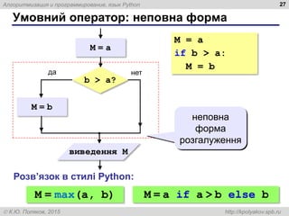 Алгоритмизация и программирование, язык Python
 К.Ю. Поляков, 2015 http://kpolyakov.spb.ru
Умовний оператор: неповна форма
27
M = b
b > a?
да нет
виведення M
M = a
неповна
форма
розгалуження
M = a
if b > a:
M = b
M = max(a, b)
Розв’язок в стилі Python:
M = a if a > b else b
 