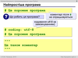 Алгоритмизация и программирование, язык Python
 К.Ю. Поляков, 2015 http://kpolyakov.spb.ru
Найпростіша програма
3
# Це порожня програма
Що робить ця програма?
?
коментарі після #
не опрацьовуються
# coding: utf-8
# Це порожня програма
кодування utf-8 за
замовчуванням)
"""
Це також коментар
"""
 