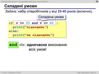 Алгоритмизация и программирование, язык Python
 К.Ю. Поляков, 2015 http://kpolyakov.spb.ru
Складені умови
33
Задача: набір співробітників у віці 25-40 років (включно).
if :
print("підходить")
else:
print("не підходить")
and
v >= 25 and v <= 40
Складена умова
«І»: одночасне виконання
всіх умов!
 