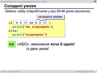 Алгоритмизация и программирование, язык Python
 К.Ю. Поляков, 2015 http://kpolyakov.spb.ru
Складені умови
34
Задача: набір співробітників у віці 25-40 років (включно).
if :
print("не підходить")
else:
print("підходить")
v < 25 or v > 40
складена умова
or «АБО»: виконання хоча б однієї
із двох умов!
 