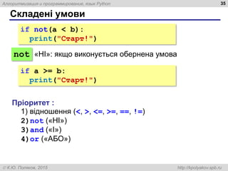Алгоритмизация и программирование, язык Python
 К.Ю. Поляков, 2015 http://kpolyakov.spb.ru
Складені умови
35
if not(a < b):
print("Cтарт!")
not
Пріоритет :
1) відношення (<, >, <=, >=, ==, !=)
2)not («НІ»)
3)and («І»)
4)or («АБО»)
«НІ»: якщо виконується обернена умова
if a >= b:
print("Cтарт!")
 