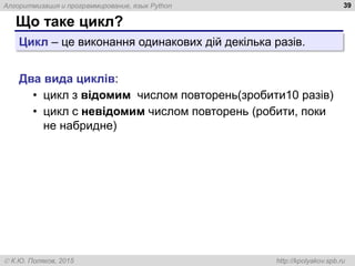 Алгоритмизация и программирование, язык Python
 К.Ю. Поляков, 2015 http://kpolyakov.spb.ru
Що таке цикл?
39
Цикл – це виконання одинакових дій декілька разів.
Два вида циклів:
• цикл з відомим числом повторень(зробити10 разів)
• цикл с невідомим числом повторень (робити, поки
не набридне)
 