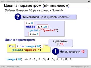 Алгоритмизация и программирование, язык Python
 К.Ю. Поляков, 2015 http://kpolyakov.spb.ru
Цикл із параметром (лічильником)
42
Задача. Вивести 10 разів слово «Привіт!».
Чи можливо це із циклом «поки»?
?
while :
print("Привіт!")
i = 0
i < 10
i += 1
for :
print("Привіт!")
i in range(10)
в діапазоні
[0,10)
Цикл с параметром:
Не включаючи 10!
!
range(10)  0, 1, 2, 3, 4, 5, 6, 7, 8, 9
 