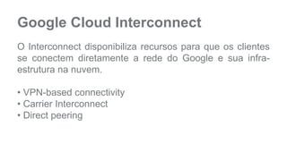 Google Cloud Interconnect 
O Interconnect disponibiliza recursos para que os clientes 
se conectem diretamente a rede do Google e sua infra-estrutura 
na nuvem. 
• VPN-based connectivity 
• Carrier Interconnect 
• Direct peering 
 