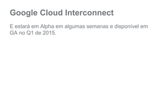 Google Cloud Interconnect 
E estará em Alpha em algumas semanas e disponível em 
GA no Q1 de 2015. 
 