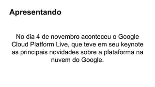 Apresentando 
No dia 4 de novembro aconteceu o Google 
Cloud Platform Live, que teve em seu keynote 
as principais novidades sobre a plataforma na 
nuvem do Google. 
 