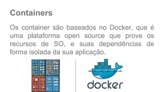 Containers 
Os container são baseados no Docker, que é 
uma plataforma open source que prove os 
recursos de SO, e suas dependências de 
forma isolada da sua aplicação. 
 