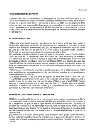 Romanos-9
HEMOS RECIBIDO EL ESPÍRITU
[1].Ahora bien, esta condenación ya no existe para los que viven en Cristo Jesús. [2].En
Cristo Jesús la ley del Espíritu de vida te ha liberado de la ley del pecado y de la muerte.
[3].Esto no lo podía hacer la Ley, por cuanto la carne era débil y no le respondía. Dios
entonces quiso que su propio Hijo llevara esa carne pecadora; lo envió para enfrentar al
pecado, y condenó el pecado en esa carne. [4].Así, en adelante, la perfección que buscaba
la Ley, había de realizarse en los que no andamos por los caminos de la carne, sino por
los del Espíritu.
EL ESPÍRITU NOS GUÍA
[5].Los que viven según la carne van a lo que es de la carne, y los que viven según el
Espíritu van a las cosas del espíritu. [6].Pero no hay sino muerte en lo que ansía la carne,
mientras que el espíritu anhela vida y paz. [7].Los proyectos de la carne están en contra
de Dios, pues la carne no se somete a la ley de Dios, y ni siquiera puede someterse.
[8].Por eso los que viven según la carne no pueden agradar a Dios.
[9].Ustedes ya no están en la carne, sino que viven en el espíritu, pues el Espíritu de Dios
habita en ustedes. Si alguno no tuviera el Espíritu de Cristo, éste no le pertenecería.
[10].Pero Cristo está en ustedes, y aunque el cuerpo lleve en sí la muerte a consecuencia
del pecado, el espíritu es vida por haber sido santificado. [11].Y si el Espíritu de Aquel que
resucitó a Cristo de entre los muertos está en ustedes, el mismo que resucitó a Jesús de
entre los muertos dará también vida a sus cuerpos mortales por medio de su Espíritu, que
habita en ustedes.
[12].Entonces, hermanos, no vivamos según la carne, pues no le debemos nada. [13].Si
viven según la carne, necesariamente morirán; más bien den muerte a las obras del cuerpo
mediante el espíritu, y vivirán.
[14].Todos aquellos a los que guía el Espíritu de Dios son hijos e hijas de Dios.
[15].Entonces no vuelvan al miedo; ustedes no recibieron un espíritu de esclavos, sino el
espíritu propio de los hijos, que nos permite gritar: ¡Abba!, o sea: ¡Papá! [16].El Espíritu
asegura a nuestro espíritu que somos hijos de Dios. [17].Siendo hijos, son también
herederos; la herencia de Dios será nuestra y la compartiremos con Cristo. Y si hemos
sufrido con él, estaremos con él también en la Gloria.
TAMBIÉN EL UNIVERSO ESPERA SU REDENCIÓN
[18].Estimo que los sufrimientos de la vida presente no se pueden comparar con la Gloria
que nos espera y que ha de manifestarse. [19].Algo entretiene la inquietud del universo, y
es la esperanza de que los hijos e hijas de Dios se muestren como son. [20].Pues si la
creación se ve obligada a no lograr algo duradero, esto no viene de ella misma, sino de
aquel que le impuso este destino. Pero le queda la esperanza; [21].porque el mundo creado
también dejará de trabajar para que sea destruido, y compartirá la libertad y la gloria de los
hijos de Dios.
[22].Vemos que la creación entera gime y sufre dolores de parto. [23].Y también nosotros,
aunque ya tengamos el Espíritu como un anticipo de lo que hemos de recibir, gemimos en
nuestro interior mientras esperamos nuestros derechos de hijos y la redención de nuestro
cuerpo.
 