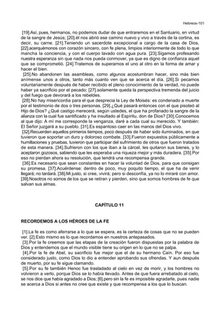 Hebreos-101
[19].Así, pues, hermanos, no podemos dudar de que entraremos en el Santuario, en virtud
de la sangre de Jesús; [20].él nos abrió ese camino nuevo y vivo a través de la cortina, es
decir, su carne. [21].Teniendo un sacerdote excepcional a cargo de la casa de Dios,
[22].acerquémonos con corazón sincero, con fe plena, limpios interiormente de todo lo que
mancha la conciencia, y con el cuerpo lavado con agua pura. [23].Sigamos profesando
nuestra esperanza sin que nada nos pueda conmover, ya que es digno de confianza aquel
que se comprometió. [24].Tratemos de superarnos el uno al otro en la forma de amar y
hacer el bien.
[25].No abandonen las asambleas, como algunos acostumbran hacer, sino más bien
anímense unos a otros, tanto más cuanto ven que se acerca el día. [26].Si pecamos
voluntariamente después de haber recibido el pleno conocimiento de la verdad, no puede
haber ya sacrificio por el pecado; [27].solamente queda la perspectiva tremenda del juicio
y del fuego que devorará a los rebeldes.
[28].No hay misericordia para el que desprecia la Ley de Moisés: es condenado a muerte
por el testimonio de dos o tres personas. [29].¿Qué pasará entonces con el que pisoteó al
Hijo de Dios? ¿Qué castigo merecerá, según ustedes, el que ha profanado la sangre de la
alianza con la cual fue santificado y ha insultado al Espíritu, don de Dios? [30].Conocemos
al que dijo: A mí me corresponde la venganza, daré a cada cual su merecido. Y también:
El Señor juzgará a su pueblo. [31].Es espantoso caer en las manos del Dios vivo.
[32].Recuerden aquellos primeros tiempos, poco después de haber sido iluminados, en que
tuvieron que soportar un duro y doloroso combate. [33].Fueron expuestos públicamente a
humillaciones y pruebas, tuvieron que participar del sufrimiento de otros que fueron tratados
de esta manera. [34].Sufrieron con los que iban a la cárcel, les quitaron sus bienes, y lo
aceptaron gozosos, sabiendo que les esperaba una riqueza mejor y más duradera. [35].Por
eso no pierdan ahora su resolución, que tendrá una recompensa grande.
[36].Es necesario que sean constantes en hacer la voluntad de Dios, para que consigan
su promesa. [37].Acuérdense: dentro de poco, muy poquito tiempo, el que ha de venir
llegará; no tardará. [38].Mi justo, si cree, vivirá; pero si desconfía, ya no lo miraré con amor.
[39].Nosotros no somos de los que se retiran y pierden, sino que somos hombres de fe que
salvan sus almas.
CAPÍTULO 11
RECORDEMOS A LOS HÉROES DE LA FE
[1].La fe es como aferrarse a lo que se espera, es la certeza de cosas que no se pueden
ver. [2].Esto mismo es lo que recordamos en nuestros antepasados.
[3].Por la fe creemos que las etapas de la creación fueron dispuestas por la palabra de
Dios y entendemos que el mundo visible tiene su origen en lo que no se palpa.
[4].Por la fe de Abel, su sacrificio fue mejor que el de su hermano Caín. Por eso fue
considerado justo, como Dios lo dio a entender aprobando sus ofrendas. Y aun después
de muerto, por su fe sigue clamando.
[5].Por su fe también Henoc fue trasladado al cielo en vez de morir, y los hombres no
volvieron a verlo, porque Dios se lo había llevado. Antes de que fuera arrebatado al cielo,
se nos dice que había agradado a Dios; [6].pero sin la fe es imposible agradarle, pues nadie
se acerca a Dios si antes no cree que existe y que recompensa a los que lo buscan.
 