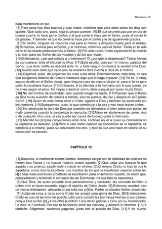 Romanos-16
para mantenerlo en pie.
[5].Para unos hay días buenos y días malos, mientras que para otros todos los días son
iguales. Que cada uno, pues, siga su propio parecer. [6].El que se preocupa por un día de
buena suerte, lo hace por el Señor; y el que come lo hace por el Señor, pues al comer le
da gracias. Y también el que no come lo hace por el Señor y le da igualmente gracias.
[7].De hecho, ninguno de nosotros vive para sí mismo y ninguno muere para sí mismo.
[8].Si vivimos, vivimos para el Señor, y si morimos, morimos para el Señor. Tanto en la vida
como en la muerte pertenecemos al Señor. [9].Por esta razón Cristo experimentó la muerte
y la vida, para ser Señor de los muertos y de los que viven.
[10].Entonces tú, ¿por qué criticas a tu hermano? O ¿por qué lo desprecias? Todos hemos
de comparecer ante el tribunal de Dios. [11].Está escrito: Juro por mí mismo, palabra del
Señor, que toda rodilla se doblará ante mí, y toda lengua confesará la verdad ante Dios.
[12].Quede bien claro que cada uno de nosotros dará cuenta a Dios de sí mismo.
[13].Dejemos, pues, de juzgarnos los unos a los otros. Examinémonos, más bien, no sea
que pongamos delante de nuestro hermano algo que lo haga tropezar. [14].Yo sé, y estoy
seguro de ello en el Señor Jesús, que ninguna cosa es impura de por sí, pero sí lo es para
quien la considera impura. [15].Entonces, si tú ofendes a tu hermano con lo que comes, ya
no vives según el amor. No vayas a destruir con tu dieta a aquel por quien murió Cristo.
[16].No den motivo de escándalo, aun cuando tengan la razón. [17].Piensen que el Reino
de Dios no es cuestión de comida o bebida, sino de justicia, de paz y alegría en el Espíritu
Santo. [18].Quien de esta forma sirve a Cristo, agrada a Dios y también es apreciado por
los hombres. [19].Busquemos, pues, lo que contribuye a la paz y nos hace crecer juntos.
[20].No destruyas la obra de Dios por cuestión de alimentos; si bien todos son puros, es
malo comerlos cuando la conciencia te reprocha. [21].Mejor es abstenerse de carne, vino
o de cualquier otra cosa, si eso puede ser causa de tropiezo para tu hermano.
[22].Mantén tus propias convicciones ante Dios. Dichoso aquel a quien su conciencia no
le reprocha su decisión. [23].Pero si uno come cuando su conciencia se lo reprocha, se
condena a sí mismo, pues su convicción era otra, y todo lo que uno hace en contra de su
convicción es pecado.
CAPÍTULO 15
[1].Nosotros, si realmente somos fuertes, debemos cargar con la debilidad de quienes no
tienen esa fuerza y no buscar nuestro propio agrado. [2].Que cada uno busque lo que
agrada a su prójimo, ayudándole a crecer en el bien. [3].El mismo Cristo no hizo lo que le
agradaba, como dice la Escritura: Los insultos de los que te insultaban cayeron sobre mí.
[4].Todas esas escrituras proféticas se escribieron para enseñanza nuestra, de modo que,
perseverando y teniendo el consuelo de las Escrituras, no nos falte la esperanza.
[5].Que Dios, de quien procede toda perseverancia y consuelo, les conceda también a
todos vivir en buen acuerdo, según el espíritu de Cristo Jesús. [6].Entonces ustedes, con
un mismo entusiasmo, alabarán a una sola voz a Dios, Padre de nuestro Señor Jesucristo.
[7].Acójanse unos a otros como Cristo los acogió para gloria de Dios. [8].Entiéndanme:
Cristo se puso al servicio del pueblo judío para cumplir las promesas hechas a sus padres,
porque Dios es fiel. [9].¿Y los otros pueblos? Esos darán gracias a Dios por su misericordia.
Lo dice la Escritura: Por eso te bendeciré entre las nacione, y alabaré tu Nombre. [10].Y
también: Alégrense, naciones paganas, junto con el pueblo de Dios. [11].Y de nuevo:
 