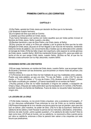 1ª Corintios-19
PRIMERA CARTA A LOS CORINTIOS
CAPÍTULO 1
[1].De Pablo, apóstol de Cristo Jesús por decisión de Dios que lo ha llamado,
y de Sóstenes nuestro hermano,
[2].a la Iglesia de Dios que está en Corinto:
a ustedes que Dios santificó en Cristo Jesús.
Pues fueron llamados a ser santos con todos aquellos que por todas partes invocan el
Nombre de Cristo Jesús, Señor nuestro y de ellos.
[3].Reciban bendición y paz de Dios Padre y de Cristo Jesús, el Señor.
[4].Doy gracias sin cesar a mi Dios por ustedes y por la gracia de Dios que les ha sido
otorgada en Cristo Jesús, [5].pues en él han llegado a ser ricos de mil maneras, recibiendo
todos los dones de palabra y de conocimiento [6].a medida que se afianzaba entre ustedes
el mensaje de Cristo. [7].No les falta ningún don espiritual y sólo esperan la venida gloriosa
de Cristo Jesús, nuestro Señor. [8].El los mantendrá firmes hasta el fin, para que estén sin
tacha el día en que venga Cristo Jesús, nuestro Señor. [9].Dios es fiel, el que los ha
llamado a esta comunión con su Hijo Jesucristo, nuestro Señor.
DIVISIONES ENTRE LOS CREYENTES
[10].Les ruego, hermanos, en nombre de Cristo Jesús, nuestro Señor, que se pongan todos
de acuerdo y terminen con las divisiones; que encuentren un mismo modo de pensar y los
mismos criterios.
[11].Personas de la casa de Cloe me han hablado de que hay rivalidades entre ustedes.
Puedo usar esta palabra, ya que uno dice: *Yo soy de Pablo+, y otro: [12].*Yo soy de
Apolo+, o *Yo soy de Cefas+, o *Yo soy de Cristo+. [13].¿Quieren dividir a Cristo? ¿Acaso
fue Pablo crucificado por ustedes? ¿O fueron bautizados en el nombre de Pablo?
[14].Doy gracias a Dios de no haber bautizado a ninguno de ustedes, a excepción de
Crispo y Gayo, [15].pues así nadie podrá decir que fue bautizado en mi nombre. [16].Perdón,
también bauticé a la familia de Estéfanas. Fuera de éstos no recuerdo haber bautizado a
ningún otro.
LA LOCURA DE LA CRUZ
[17].De todas maneras, no me envió Cristo a bautizar, sino a proclamar el Evangelio. ¡Y
no con discursos sofisticados! Pues entonces la cruz de Cristo ya no tendría sentido.
[18].Porque el lenguaje de la cruz resulta una locura para los que se pierden; pero para los
que se salvan, para nosotros, es poder de Dios. [19].Ya lo dijo la Escritura: Destruiré la
sabiduría de los sabios y haré fracasar la pericia de los instruidos. [20].Sabios, entendidos,
teóricos de este mundo: ¡cómo quedan puestos! ¿Y la sabiduría de este mundo? Dios la
dejó como loca. [21].Pues el mundo, con su sabiduría, no reconoció a Dios cuando ponía
por obra su sabiduría; entonces a Dios le pareció bien salvar a los creyentes con esta
locura que predicamos.
 
