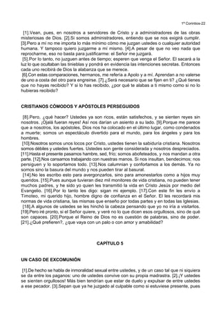 1ª Corintios-22
[1].Vean, pues, en nosotros a servidores de Cristo y a administradores de las obras
misteriosas de Dios. [2].Si somos administradores, entiendo que se nos exigirá cumplir.
[3].Pero a mí no me importa lo más mínimo cómo me juzgan ustedes o cualquier autoridad
humana. Y tampoco quiero juzgarme a mí mismo. [4].A pesar de que no veo nada que
reprocharme, eso no basta para justificarme: el Señor me juzgará.
[5].Por lo tanto, no juzguen antes de tiempo; esperen que venga el Señor. El sacará a la
luz lo que ocultaban las tinieblas y pondrá en evidencia las intenciones secretas. Entonces
cada uno recibirá de Dios la alabanza que se merece.
[6].Con estas comparaciones, hermanos, me refería a Apolo y a mí. Aprendan a no valerse
de uno a costa del otro para engreirse. [7].¿Será necesario que se fijen en ti? ¿Qué tienes
que no hayas recibido? Y si lo has recibido, ¿por qué te alabas a ti mismo como si no lo
hubieras recibido?
CRISTIANOS CÓMODOS Y APÓSTOLES PERSEGUIDOS
[8].Pero, ¿qué hacer? Ustedes ya son ricos, están satisfechos, y se sienten reyes sin
nosotros. ¡Ojalá fueran reyes! Así nos darían un asiento a su lado. [9].Porque me parece
que a nosotros, los apóstoles, Dios nos ha colocado en el último lugar, como condenados
a muerte; somos un espectáculo divertido para el mundo, para los ángeles y para los
hombres.
[10].Nosotros somos unos locos por Cristo, ustedes tienen la sabiduría cristiana. Nosotros
somos débiles y ustedes fuertes. Ustedes son gente considerada y nosotros despreciados.
[11].Hasta el presente pasamos hambre, sed, frío; somos abofeteados, y nos mandan a otra
parte. [12].Nos cansamos trabajando con nuestras manos. Si nos insultan, bendecimos; nos
persiguen y lo soportamos todo. [13].Nos calumnian y confortamos a los demás. Ya no
somos sino la basura del mundo y nos pueden tirar al basural.
[14].No les escribo esto para avergonzarlos, sino para amonestarlos como a hijos muy
queridos. [15].Pues aunque tuvieran diez mil monitores de vida cristiana, no pueden tener
muchos padres, y he sido yo quien les transmitió la vida en Cristo Jesús por medio del
Evangelio. [16].Por lo tanto les digo: sigan mi ejemplo. [17].Con este fin les envío a
Timoteo, mi querido hijo, hombre digno de confianza en el Señor. El les recordará mis
normas de vida cristiana, las mismas que enseño por todas partes y en todas las Iglesias.
[18].A algunos de ustedes se les hinchó la cabeza pensando que yo no iría a visitarlos.
[19].Pero iré pronto, si el Señor quiere, y veré no lo que dicen esos orgullosos, sino de qué
son capaces. [20].Porque el Reino de Dios no es cuestión de palabras, sino de poder.
[21].¿Qué prefieren?, ¿que vaya con un palo o con amor y amabilidad?
CAPÍTULO 5
UN CASO DE EXCOMUNIÓN
[1].De hecho se habla de inmoralidad sexual entre ustedes, y de un caso tal que ni siquiera
se da entre los paganos: uno de ustedes convive con su propia madrastra. [2].¡Y ustedes
se sienten orgullosos! Más bien tendrían que estar de duelo y expulsar de entre ustedes
a ese pecador. [3].Sepan que ya he juzgado al culpable como si estuviese presente, pues
 